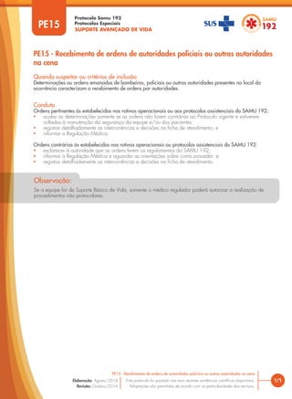 SUPORTE AVANÇADO DE VIDA
Protocolo Samu 192
Protocolos Especiais
1/1
PE15 - Recebimento de ordens de autoridades policiais ou outras autoridades na cena
Este protocolo foi pautado nas mais recentes evidências científicas disponíveis.
Adaptações são permitidas de acordo com as particularidades dos serviços.
Elaboração: Agosto/2014
Revisão: Outubro/2014
PE15
PE15 - Recebimento de ordens de autoridades policiais ou outras autoridades
na cena
Conduta
Ordens pertinentes às estabelecidas nas rotinas operacionais ou aos protocolos assistenciais do SAMU 192:
• acatar as determinações somente se as ordens não forem contrárias ao Protocolo vigente e estiverem
voltadas à manutenção da segurança da equipe e/ou dos pacientes;
• registrar detalhadamente as intercorrências e decisões na ficha de atendimento; e
• informar a Regulação Médica.
Ordens contrárias às estabelecidas nas rotinas operacionais ou protocolos assistenciais do SAMU 192:
• esclarecer à autoridade que as ordens ferem os regulamentos do SAMU 192;
• informar à Regulação Médica e aguardar as orientações sobre como proceder; e
• registrar detalhadamente as intercorrências e decisões na ficha de atendimento.
Quando suspeitar ou critérios de inclusão
Determinações ou ordens emanadas de bombeiros, policiais ou outras autoridades presentes no local da
ocorrência caracterizam o recebimento de ordens por autoridades.
Observação:
Se a equipe for de Suporte Básico de Vida, somente o médico regulador poderá autorizar a realização de
procedimentos não protocolares.
 