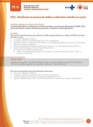 SUPORTE AVANÇADO DE VIDA
Protocolo Samu 192
Protocolos Especiais
Qualquer dúvida quanto à conduta tomada pelo médico que está assistindo o paciente no local deve ser
informada ao médico regulador, para que faça contato com o médico do local.
Observação:
1/1
PE16 - Atendimento na presença de médicos e enfermeiros estranhos ao serviço
Este protocolo foi pautado nas mais recentes evidências científicas disponíveis.
Adaptações são permitidas de acordo com as particularidades dos serviços.
Elaboração: Agosto/2014
Revisão: Outubro/2014
PE16
PE16 - Atendimento na presença de médicos e enfermeiros estranhos ao serviço
Conduta
No caso de intervenção externa de profissionais médicos (especialmente se o médico do SAMU não estiver
presente na cena):
• comunicar a Regulação Médica;
• na dúvida, solicitar a apresentação de documento comprobatório;
• possibilitar contato via rádio do médico externo, com a Regulação Médica para a troca de informações
relativas à situação do paciente;
• aguardar orientação da Regulação Médica para seguir com as orientações do médico externo; e
• registrar detalhadamente os fatos na Ficha de Atendimento:
• anotar nome e CRM do profissional; e
• solicitar ao profissional que registre sua intervenção no campo apropriado e assine a ficha, se
possível, com carimbo.
No caso de intervenção externa de profissionais enfermeiros:
• comunicar a Regulação Médica;
• na dúvida, solicitar a apresentação de documento comprobatório;
• orientar o profissional nas ações que podem ser realizadas por ele; e
• registrar detalhadamente os fatos na Ficha de Atendimento e anotar nome e registro do profissional.
Quando suspeitar ou critérios de inclusão
A presença de médicos ou enfermeiros no local da ocorrência, que não sejam plantonistas do SAMU 192 e
que se prontifiquem a prestar atendimento ao paciente, caracteriza a intervenção externa.
 
