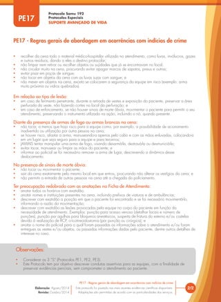 Protocolo Samu 192
Protocolos Especiais
SUPORTE AVANÇADO DE VIDA
• recolher da cena todo o material médico-hospitalar utilizado no atendimento, como luvas, invólucros, gazes
e outros resíduos, dando a eles o destino protocolar;
• não limpar nem retirar ou recolher objetos ou sujidades que já se encontravam no local;
• não circular muito na cena, procurando evitar apagar marcas de sapatos, pneus e outras;
• evitar pisar em poças de sangue;
• não tocar em objetos da cena com as luvas sujas com sangue; e
• não mexer em objetos na cena, exceto se colocarem a segurança da equipe em risco (exemplo: arma
muito próxima ou vidros quebrados).
Em relação ao tipo de lesão:
• em caso de ferimento penetrante, durante a retirada de vestes e exposição do paciente, preservar a área
perfurada da veste, não fazendo cortes no local da perfuração; e
• em caso de enforcamento, se não houver sinais de morte óbvia, movimentar o paciente para permitir o seu
atendimento, preservando o instrumento utilizado na ação, incluindo o nó, quando presente.
Diante da presença de armas de fogo ou armas brancas na cena:
• não tocar, a menos que haja risco para a equipe como, por exemplo, a possibilidade de acionamento
inadvertido ou utilização por outra pessoa na cena;
• se houver risco, afastar a arma, manuseando-a apenas pelo cabo e com as mãos enluvadas, colocando-a
em um lugar que seja seguro para a equipe e para terceiros;
• JAMAIS tentar manipular uma arma de fogo, visando desarmá-la, destravá-la ou desmuniciá-la;
• evitar tocar, manusear ou limpar as mãos do paciente; e
• informar ao policial se foi necessário remover a arma de lugar, descrevendo a dinâmica desse
deslocamento.
Na presença de sinais de morte óbvia:
• não tocar ou movimentar o paciente;
• sair da cena exatamente pelo mesmo local em que entrou, procurando não alterar os vestígios da cena; e
• não permitir a entrada de outras pessoas na cena até a chegada do policiamento.
Ter preocupação redobrada com as anotações na Ficha de Atendimento:
• anotar todos os horários com exatidão;
• anotar nomes e instituições presentes na cena, incluindo prefixos de viaturas e de ambulâncias;
• descrever com exatidão a posição em que o paciente foi encontrado e se foi necessário movimentá-lo,
informando a razão da movimentação;
• descrever com exatidão as lesões provocadas pela equipe no corpo do paciente em função da
necessidade de atendimento. Exemplos: punção para acesso venoso (detalhar locais e número de
punções), punção por agulhas para bloqueios anestésicos, suspeita de fratura do esterno e/ou costelas
devido à realização de RCP, cricotireoidostomia (por punção ou cirúrgica); e
• anotar o nome do policial para o qual foram passadas as informações sobre o atendimento e/ou foram
entregues as vestes e/ou objetos, ou passadas informações dadas pelo paciente, dentre outros detalhes de
interesse no caso.
• Considerar os 3 “S” (Protocolos PE1, PE2, PE3).
• Este Protocolo tem por objetivo descrever condutas assertivas para as equipes, com a finalidade de
preservar evidências periciais, sem comprometer o atendimento ao paciente.
Observações:
2/2
PE17 - Regras gerais de abordagem em ocorrências com indícios de crime
Este protocolo foi pautado nas mais recentes evidências científicas disponíveis.
Adaptações são permitidas de acordo com as particularidades dos serviços.
Elaboração: Agosto/2014
Revisão: Outubro/2014
PE17
PE17 - Regras gerais de abordagem em ocorrências com indícios de crime
 