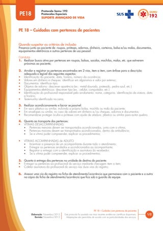 Protocolo Samu 192
Protocolos Especiais
SUPORTE AVANÇADO DE VIDA
Este protocolo foi pautado nas mais recentes evidências científicas disponíveis.
Adaptações são permitidas de acordo com as particularidades dos serviços.
Elaboração: Novembro/2015
Revisão: Novembro/2015
PE18
PE 18 – Cuidados com pertences de pacientes
1/2
PE 18 – Cuidados com pertences de pacientes
Quando suspeitar ou critérios de inclusão
Presença junto ao paciente de: roupas, próteses, adornos, dinheiro, carteiras, bolsa e/ou malas, documentos,
equipamentos eletrônicos e outros pertences de uso pessoal.
Conduta
1. Realizar busca ativa por pertences em roupas, bolsas, sacolas, mochilas, malas, etc. que estiverem
próximas ao paciente;
2. Arrolar e registrar os pertences encontrados em 2 vias, item a item, com ênfase para a descrição
adequada e legível dos seguintes aspectos:
• Identificação do paciente, data, horário, número da ocorrência;
• Valores em dinheiro e cheques: identificar em algarismos e valor por extenso;
• Documentos: identificar tipo;
• Objetos de adorno: descrever aparência (ex.: metal dourado, prateado, pedra azul, etc.)
• Equipamentos eletrônicos: descrever tipo (ex.: celular, computador, etc.)
• Identificação do profissional responsável pelo arrolamento: nome, categoria, identificação da viatura, data
e horário;
• Testemunha identificada na cena;
3. Realizar acondicionamento e lacrar se possível:
• Em saco plástico ou similar, incluindo a própria bolsa, mochila ou mala do paciente;
• Em envelopes ou similar, no caso de valores em dinheiro e/ou cheques, adornos e documentos;
• Recomenda-se proteger óculos e próteses com ajuda de atadura, plástico ou similar para evitar quebra;
4. Quanto ao transporte dos pertences:
• VÍTIMAS DESACOMPANHADAS
• Pertences menores devem ser transportados acondicionados, junto com a vítima;
• Pertences maiores devem ser transportados acondicionados, dentro da ambulância;
• Se a vítima puder compreender, explicar os procedimentos;
• VÍTIMAS ACOMPANHADAS de ADULTO
• Incentivar a presença de um acompanhante durante todo o atendimento;
• Entregar os pertences arrolados e acondicionados ao acompanhante;
• Registrar a entrega com a identificação e assinatura do recebedor;
• Se a vítima puder compreender, explicar os procedimentos;
5. Quanto à entrega dos pertences na unidade de destino do paciente:
• Entregar os pertences ao profissional do serviço mediante checagem item a item;
• Coletar assinatura do profissional do serviço nas duas vias do registro;
6. Anexar uma via do registro na ficha de atendimento/ocorrência que permanece com o paciente e a outra
na cópia da ficha de atendimento/ocorrência que fica sob a guarda da equipe.
 