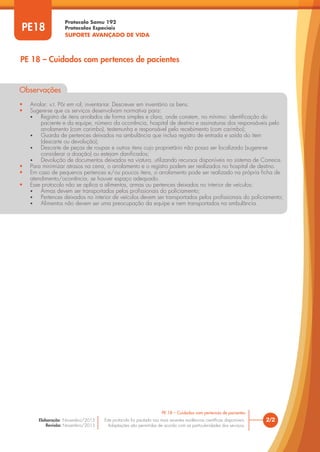 Protocolo Samu 192
Protocolos Especiais
SUPORTE AVANÇADO DE VIDA
Este protocolo foi pautado nas mais recentes evidências científicas disponíveis.
Adaptações são permitidas de acordo com as particularidades dos serviços.
Elaboração: Novembro/2015
Revisão: Novembro/2015
PE18
PE 18 – Cuidados com pertences de pacientes
2/2
PE 18 – Cuidados com pertences de pacientes
Observações
• Arrolar: v.t. Pôr em rol; inventariar. Descrever em inventário os bens.
• Sugere-se que os serviços desenvolvam normativa para:
• Registro de itens arrolados de forma simples e clara, onde constem, no mínimo: identificação do
paciente e da equipe, número da ocorrência, hospital de destino e assinaturas dos responsáveis pelo
arrolamento (com carimbo), testemunha e responsável pelo recebimento (com carimbo);
• Guarda de pertences deixados na ambulância que inclua registro de entrada e saída do item
(descarte ou devolução);
• Descarte de peças de roupas e outros itens cujo proprietário não possa ser localizado (sugere-se
considerar a doação) ou estejam danificados;
• Devolução de documentos deixados na viatura, utilizando recursos disponíveis no sistema de Correios.
• Para minimizar atrasos na cena, o arrolamento e o registro podem ser realizados no hospital de destino.
• Em caso de pequenos pertences e/ou poucos itens, o arrolamento pode ser realizado na própria ficha de
atendimento/ocorrência, se houver espaço adequado.
• Esse protocolo não se aplica a alimentos, armas ou pertences deixados no interior de veículos:
• Armas devem ser transportados pelos profissionais do policiamento;
• Pertences deixados no interior de veículos devem ser transportados pelos profissionais do policiamento;
• Alimentos não devem ser uma preocupação da equipe e nem transportados na ambulância.
 