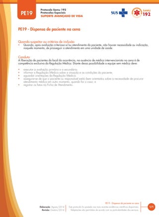SUPORTE AVANÇADO DE VIDA
Protocolo Samu 192
Protocolos Especiais
1/1
PE19 - Dispensa de paciente na cena
Este protocolo foi pautado nas mais recentes evidências científicas disponíveis.
Adaptações são permitidas de acordo com as particularidades dos serviços.
Elaboração: Agosto/2014
Revisão: Outubro/2014
PE19
PE19 - Dispensa de paciente na cena
Quando suspeitar ou critérios de inclusão
• Quando, após avaliação criteriosa e/ou atendimento do paciente, não houver necessidade ou indicação,
naquele momento, de prosseguir o atendimento em uma unidade de saúde.
Conduta
A liberação de pacientes do local da ocorrência, na ausência de médico intervencionista na cena é de
competência exclusiva da Regulação Médica. Diante dessa possibilidade a equipe sem médico deve:
• executar a avaliação primária e a secundária;
• informar a Regulação Médica sobre a situação e as condições do paciente;
• aguardar orientações da Regulação Médica;
• assegurar-se de que o paciente ou responsável estão bem orientados sobre a necessidade de procurar
atendimento médico em outro momento, quando for o caso; e
• registrar os fatos na Ficha de Atendimento.
 