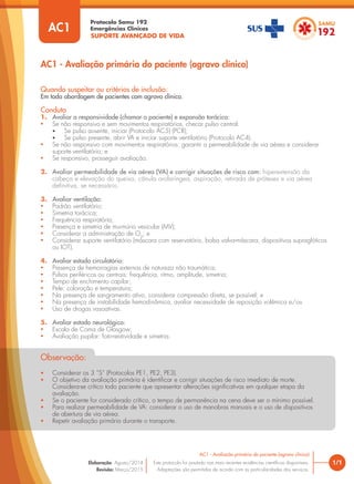 SUPORTE AVANÇADO DE VIDA
Protocolo Samu 192
Emergências Clínicas
Quando suspeitar ou critérios de inclusão:
Em toda abordagem de pacientes com agravo clínico.
Conduta
1. Avaliar a responsividade (chamar o paciente) e expansão torácica:
• Se não responsivo e sem movimentos respiratórios, checar pulso central:
• Se pulso ausente, iniciar (Protocolo AC5) (PCR);
• Se pulso presente, abrir VA e iniciar suporte ventilatório (Protocolo AC4).
• Se não responsivo com movimentos respiratórios: garantir a permeabilidade de via aérea e considerar
suporte ventilatório; e
• Se responsivo, prosseguir avaliação.
2. Avaliar permeabilidade de via aérea (VA) e corrigir situações de risco com: hiperextensão da
cabeça e elevação do queixo, cânula orofaríngea, aspiração, retirada de próteses e via aérea
deﬁnitiva, se necessário.
3. Avaliar ventilação:
• Padrão ventilatório;
• Simetria torácica;
• Frequência respiratória;
• Presença e simetria de murmúrio vesicular (MV);
• Considerar a administração de O2
; e
• Considerar suporte ventilatório (máscara com reservatório, bolsa valva-máscara, dispositivos supraglóticos
ou IOT).
4. Avaliar estado circulatório:
• Presença de hemorragias externas de natureza não traumática;
• Pulsos periféricos ou centrais: frequência, ritmo, amplitude, simetria;
• Tempo de enchimento capilar;
• Pele: coloração e temperatura;
• Na presença de sangramento ativo, considerar compressão direta, se possível; e
• Na presença de instabilidade hemodinâmica, avaliar necessidade de reposição volêmica e/ou
• Uso de drogas vasoativas.
5. Avaliar estado neurológico:
• Escala de Coma de Glasgow;
• Avaliação pupilar: foto-reatividade e simetria.
AC1 - Avaliação primária do paciente (agravo clínico)
• Considerar os 3 “S” (Protocolos PE1, PE2, PE3).
• O objetivo da avaliação primária é identiﬁcar e corrigir situações de risco imediato de morte.
Considera-se crítico todo paciente que apresentar alterações signiﬁcativas em qualquer etapa da
avaliação.
• Se o paciente for considerado crítico, o tempo de permanência na cena deve ser o mínimo possível.
• Para realizar permeabilidade de VA: considerar o uso de manobras manuais e o uso de dispositivos
de abertura de via aérea.
• Repetir avaliação primária durante o transporte.
Observação:
1/1
AC1 - Avaliação primária do paciente (agravo clínico)
Este protocolo foi pautado nas mais recentes evidências cientíﬁcas disponíveis.
Adaptações são permitidas de acordo com as particularidades dos serviços.
Elaboração: Agosto/2014
Revisão: Março/2015
AC1
 