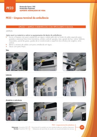 Protocolo Samu 192
Protocolos Especiais
SUPORTE AVANÇADO DE VIDA
Este protocolo foi pautado nas mais recentes evidências científicas disponíveis.
Adaptações são permitidas de acordo com as particularidades dos serviços.
Elaboração: Novembro/2015
Revisão: Novembro/2015
PE23
PE23 – Limpeza terminal da ambulância
2/6
PE23 – Limpeza terminal da ambulância
OPÇÃO 1: LIMPEZA E DESINFECÇÃO COM HIPOCLORITO E ÁLCOOL
LIMPEZA
Após reunir os materiais e retirar os equipamentos de dentro da ambulância:
• Iniciar a limpeza com pano umedecido em água e sabão pelo teto no fundo do salão seguindo para
paredes e estruturas fixas (inclui luminárias, armário vertical, gavetas, baú, gaveta de lixo, vidros, telefone,
maçanetas, painel de gases, grades de ar condicionado e superfície dos cilindros de oxigênio, entre
outros);
• Retirar o excesso de sabão com pano umedecido em água;
• Secar com pano limpo.
Teto
Laterais
Armários e estruturas
 