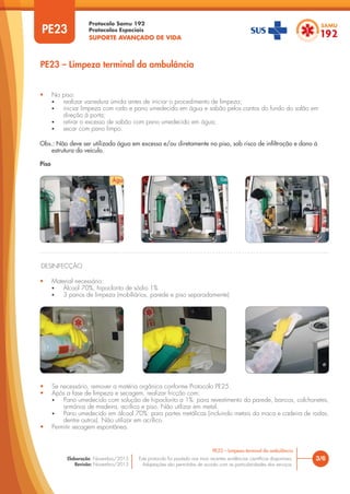 Protocolo Samu 192
Protocolos Especiais
SUPORTE AVANÇADO DE VIDA
Este protocolo foi pautado nas mais recentes evidências científicas disponíveis.
Adaptações são permitidas de acordo com as particularidades dos serviços.
Elaboração: Novembro/2015
Revisão: Novembro/2015
PE23
PE23 – Limpeza terminal da ambulância
3/6
PE23 – Limpeza terminal da ambulância
• No piso:
• realizar varredura úmida antes de iniciar o procedimento de limpeza;
• iniciar limpeza com rodo e pano umedecido em água e sabão pelos cantos do fundo do salão em
direção à porta;
• retirar o excesso de sabão com pano umedecido em água;
• secar com pano limpo.
Obs.: Não deve ser utilizada água em excesso e/ou diretamente no piso, sob risco de infiltração e dano à
estrutura do veículo.
Piso
DESINFECÇÃO
• Material necessário:
• Álcool 70%, hipoclorito de sódio 1%
• 3 panos de limpeza (mobiliários, parede e piso separadamente)
• Se necessário, remover a matéria orgânica conforme Protocolo PE25.
• Após a fase de limpeza e secagem, realizar fricção com:
• Pano umedecido com solução de hipoclorito a 1%: para revestimento da parede, bancos, colchonetes,
armários de madeira, acrílico e piso. Não utilizar em metal.
• Pano umedecido em álcool 70%: para partes metálicas (incluindo metais da maca e cadeira de rodas,
dentre outros). Não utilizar em acrílico.
• Permitir secagem espontânea.
 