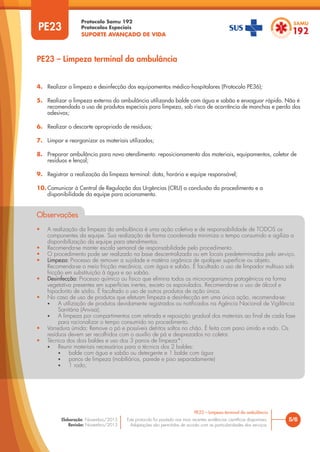 Protocolo Samu 192
Protocolos Especiais
SUPORTE AVANÇADO DE VIDA
Este protocolo foi pautado nas mais recentes evidências científicas disponíveis.
Adaptações são permitidas de acordo com as particularidades dos serviços.
Elaboração: Novembro/2015
Revisão: Novembro/2015
PE23
PE23 – Limpeza terminal da ambulância
5/6
PE23 – Limpeza terminal da ambulância
4. Realizar a limpeza e desinfecção dos equipamentos médico-hospitalares (Protocolo PE36);
5. Realizar a limpeza externa da ambulância utilizando balde com água e sabão e enxaguar rápido. Não é
recomendado o uso de produtos especiais para limpeza, sob risco de ocorrência de manchas e perda dos
adesivos;
6. Realizar o descarte apropriado de resíduos;
7. Limpar e reorganizar os materiais utilizados;
8. Preparar ambulância para novo atendimento: reposicionamento dos materiais, equipamentos, coletor de
resíduos e lençol;
9. Registrar a realização da limpeza terminal: data, horário e equipe responsável;
10. Comunicar à Central de Regulação das Urgências (CRU) a conclusão do procedimento e a
disponibilidade da equipe para acionamento.
Observações
• A realização da limpeza da ambulância é uma ação coletiva e de responsabilidade de TODOS os
componentes da equipe. Sua realização de forma coordenada minimiza o tempo consumido e agiliza a
disponibilização da equipe para atendimentos.
• Recomenda-se manter escala semanal de responsabilidade pelo procedimento.
• O procedimento pode ser realizado na base descentralizada ou em locais predeterminados pelo serviço.
• Limpeza: Processo de remover a sujidade e matéria orgânica de qualquer superfície ou objeto.
Recomenda-se o meio fricção mecânica, com água e sabão. É facultado o uso de limpador multiuso sob
fricção em substituição à água e ao sabão.
• Desinfecção: Processo químico ou físico que elimina todos os micro-organismos patogênicos na forma
vegetativa presentes em superfícies inertes, exceto os esporulados. Recomenda-se o uso de álcool e
hipoclorito de sódio. É facultado o uso de outros produtos de ação única.
• No caso de uso de produtos que efetuam limpeza e desinfecção em uma única ação, recomenda-se:
• A utilização de produtos devidamente registrados ou notificados na Agência Nacional de Vigilância
Sanitária (Anvisa);
• A limpeza por compartimentos com retirada e reposição gradual dos materiais ao final de cada fase
para racionalizar o tempo consumido no procedimento.
• Varredura úmida: Remove o pó e possíveis detritos soltos no chão. É feita com pano úmido e rodo. Os
resíduos devem ser recolhidos com o auxílio de pá e desprezados no coletor.
• Técnica dos dois baldes e uso dos 3 panos de limpeza*:
• Reunir materiais necessários para a técnica dos 2 baldes:
• balde com água e sabão ou detergente e 1 balde com água
• panos de limpeza (mobiliários, parede e piso separadamente)
• 1 rodo;
 