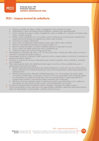 Protocolo Samu 192
Protocolos Especiais
SUPORTE AVANÇADO DE VIDA
Este protocolo foi pautado nas mais recentes evidências científicas disponíveis.
Adaptações são permitidas de acordo com as particularidades dos serviços.
Elaboração: Novembro/2015
Revisão: Novembro/2015
PE23
PE23 – Limpeza terminal da ambulância
6/6
PE23 – Limpeza terminal da ambulância
• Preparar um balde com água e sabão ou detergente e outro somente com água;
• Disponibilizar 3 panos de limpeza limpos (mobiliários, parede e piso separadamente);
• Iniciar a limpeza com água e sabão, mergulhando o pano no balde com a solução e torcendo-o para
retirar o excesso de água;
• Dobrar o pano umedecido em 2 ou 4 partes e iniciar a limpeza por uma das partes, desdobrando
sempre que houver excesso de sujidade para utilizar todas as partes;
• Friccionar em sentido unidirecional;
• Lavar o pano no balde que contém apenas a água, após utilizar todas as dobras;
• Reiniciar o procedimento de limpeza com água e sabão s/n;
• Retirar o excesso de sabão com pano umedecido apenas em água (bem torcido);
• Trocar a água dos baldes sempre que estiver visivelmente suja;
• Desprezar a água suja na área de expurgo da base;
• Desvantagens do hipoclorito de sódio a 1%: corrosivo para metais, irritante para olhos, pele e mucosas; é
inativado na presença de matéria orgânica.
• Desvantagens do álcool: inflamável, volátil, opacifica acrílico e resseca plástico e borracha; é inativado na
presença de matéria orgânica.
• Ao retirar os materiais de consumo e descartáveis dos armários e gavetas, checar validade e condições
das embalagens.
• Todo resíduo gerado dentro da ambulância deverá seguir as normas e rotinas estabelecidas para o
gerenciamento de resíduos de saúde:
• Resíduos infectantes (possível presença de agentes biológicos): acondicionar em saco de lixo branco
leitoso e descartar em unidade de saúde que conte com armazenamento e coleta especializada para
destinação final;
• Resíduos perfurocortantes: descartar imediatamente após o uso, em recipientes de parede rígida
com tampa e identificados. Ao alcançar cerca de 2/3 de sua capacidade, esses recipientes devem
ser descartados em unidade de saúde que conte com armazenamento e coleta especializada. É
expressamente proibido o esvaziamento desses recipientes para reutilização.
• Resíduos comuns (por exemplo, papéis e impressos em geral, copos descartáveis, etc.): podem ser
descartados em sacos de lixo do tipo comum, conforme legislação do município.
• As ações de reorganização do ambiente incluem a lavagem e secagem dos baldes e panos.
• Frascos de aspiração e outros dispositivos de oxigenoterapia, extensões e dispositivo bolsa-valva-máscara
devem ser descartados ou reprocessados, conforme rotina do serviço.
 