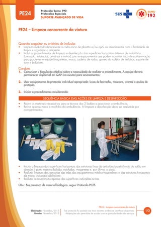 Protocolo Samu 192
Protocolos Especiais
SUPORTE AVANÇADO DE VIDA
Este protocolo foi pautado nas mais recentes evidências científicas disponíveis.
Adaptações são permitidas de acordo com as particularidades dos serviços.
Elaboração: Novembro/2015
Revisão: Novembro/2015
PE24
PE24 – Limpeza concorrente da viatura
1/3
PE24 – Limpeza concorrente da viatura
Quando suspeitar ou critérios de inclusão
• Limpeza realizada diariamente a cada início de plantão e/ou após os atendimentos com a finalidade de
limpar e organizar o ambiente.
• Inclui os procedimentos de limpeza e desinfecção das superfícies horizontais internas de mobiliário
(bancada, estofados, armários e outros), piso e equipamentos que podem constituir risco de contaminação
para pacientes e equipe (maçanetas, maca, cadeira de rodas, gaveta do coletor de resíduos, suporte de
soro e balaústre).
Conduta
1. Comunicar a Regulação Médica sobre a necessidade de realizar o procedimento. A equipe deverá
permanecer disponível em QAP (na escuta) para acionamentos;
2. Usar equipamento de proteção individual apropriado: luvas de borracha, máscara, avental e óculos de
proteção;
3. Iniciar o procedimento considerando:
• Reunir os materiais necessários para a técnica dos 2 baldes e posicionar a ambulância;
• Retirar apenas maca e mochilas da ambulância. A limpeza e desinfecção deve ser realizada por
compartimentos;
SEQUÊNCIA BÁSICA DAS AÇÕES DE LIMPEZA E DESINFECÇÃO
• Iniciar a limpeza das superfícies horizontais das estruturas fixas da ambulância pelo fundo do salão em
direção à porta traseira (balcão, estofados, maçanetas e, por último, o piso);
• Realizar limpeza das estruturas das telas dos equipamentos médico-hospitalares e das estruturas horizontais
da maca, incluindo colchonete;
• Realizar a desinfecção apenas das superfícies indicadas acima.
Obs.: Na presença de material biológico, seguir Protocolo PE25.
 