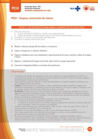 Protocolo Samu 192
Protocolos Especiais
SUPORTE AVANÇADO DE VIDA
Este protocolo foi pautado nas mais recentes evidências científicas disponíveis.
Adaptações são permitidas de acordo com as particularidades dos serviços.
Elaboração: Novembro/2015
Revisão: Novembro/2015
OPÇÃO 2: USO DE PRODUTOS PARA LIMPEZA E DESINFECÇÃO EM AÇÃO ÚNICA
• Materiais necessários:
• 3 panos de limpeza (mobiliários, parede e piso separadamente)
• Produto de limpeza e desinfecção em ação única (conforme disponibilidade do serviço)
• Considerar a forma de uso preconizada pelo fabricante;
• Considerar a sequência básica das ações.
PE24
PE24 – Limpeza concorrente da viatura
3/3
PE24 – Limpeza concorrente da viatura
4. Realizar o descarte apropriado de resíduos, se necessário;
5. Limpar e reorganizar os materiais utilizados;
6. Preparar ambulância para novo atendimento: reposicionamento da maca e mochilas, coletor de resíduos
e lençol;
7. Registrar a realização da limpeza concorrente: data, horário e equipe responsável;
8. Comunicar à Regulação Médica a conclusão do procedimento.
Observações:
• A realização da limpeza da ambulância é uma ação coletiva e de responsabilidade de TODOS os
componentes da equipe. Sua realização de forma coordenada minimiza o tempo consumido e agiliza a
disponibilização da equipe para atendimentos.
• O procedimento pode ser realizado na base descentralizada, na unidade hospitalar de destino ou em
locais predeterminados pelo serviço.
• Limpeza: Processo de remover a sujidade e matéria orgânica de qualquer superfície ou objeto. No
atendimento pré-hospitalar, é realizada por meio fricção mecânica, com água e sabão. É facultado o uso
de limpador multiuso sob fricção em substituição à água e ao sabão.
• Desinfecção: Processo químico ou físico que elimina todos os micro-organismos patogênicos na forma
vegetativa presentes em superfícies inertes, exceto os esporulados. Recomenda-se a utilização de álcool
70% e hipoclorito de sódio 1%. É facultado o uso de produtos para desinfecção de ação única (efetuam
limpeza e desinfecção simultaneamente).
• No caso de uso de produtos de desinfecção de ação única, recomenda-se:
• A utilização de produtos devidamente registrados na Anvisa;
• A limpeza por compartimentos com retirada e reposição gradual dos materiais ao final de cada fase
para racionalizar o tempo consumido no procedimento.
• Varredura úmida: Remove o pó e possíveis detritos soltos no chão. É feita com pano úmido e rodo. Os
resíduos devem ser recolhidos com o auxílio de pá.
• Considerar a técnica dos dois baldes e uso dos 3 panos de limpeza descrita no PE23.
• Todo resíduo gerado dentro da ambulância deverá seguir as normas e rotinas estabelecidas para o
gerenciamento de resíduos de saúde descritos no PE23.
• As ações de reorganização do ambiente incluem a lavagem e secagem dos baldes e panos.
• Frascos de aspiração e outros dispositivos de oxigenoterapia, extensões e dispositivo bolsa-valva-máscara
utilizados devem ser trocados, descartados e/ou reprocessados, conforme rotina do serviço.
 