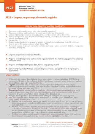Protocolo Samu 192
Protocolos Especiais
SUPORTE AVANÇADO DE VIDA
Este protocolo foi pautado nas mais recentes evidências científicas disponíveis.
Adaptações são permitidas de acordo com as particularidades dos serviços.
Elaboração: Novembro/2015
Revisão: Novembro/2015
PE25
PE25 – Limpeza na presença de matéria orgânica
1/2
PE25 – Limpeza na presença de matéria orgânica
GRANDE QUANTIDADE DE MATERIAL ORGÂNICO
• Remover a matéria orgânica com rodo, pá e lixeira (se necessário);
• Desprezar a matéria orgânica líquida no esgoto sanitário (tanque do expurgo);
• Caso a matéria orgânica esteja em estado sólido, acondicionar em coletor de resíduo;
• Realizar a limpeza do local de onde foi retirado o material, utilizando a técnica de dois baldes e 3 panos
descrita no Protocolo PE23;
• Secar a área;
• Realizar a desinfecção do local onde foi retirado o material com hipoclorito de sódio 1%, conforme
descrito acima. Em partes metálicas, utilizar álcool 70%;
• Remover o excesso de produto e executar a limpeza com água e sabão no restante da área, enxaguando
e secando em seguida.
4. Limpar e reorganizar os materiais utilizados;
5. Preparar ambulância para novo atendimento: reposicionamento dos materiais, equipamentos, coletor de
resíduos e lençol;
6. Registrar a realização da limpeza: data, horário e equipe responsável;
7. Comunicar à Regulação Médica a conclusão do procedimento e a disponibilidade da equipe para
acionamento.
Observações:
• A realização da limpeza da ambulância é uma ação coletiva e de responsabilidade de TODOS os
componentes da equipe. Sua realização de forma coordenada minimiza o tempo consumido e agiliza a
disponibilização da equipe para atendimentos.
• Limpeza: Processo de remover a sujidade e matéria orgânica de qualquer superfície ou objeto.
Recomenda-se meio fricção mecânica, com água e sabão. É facultado o uso de limpador multiuso sob
fricção em substituição à água e ao sabão.
• Desinfecção: Processo químico ou físico que elimina todos os micro-organismos patogênicos na forma
vegetativa presentes em superfícies inertes, exceto os esporulados. Recomenda-se o uso de álcool e
hipoclorito de sódio. É facultado o uso de outros produtos de ação única.
• As ações de reorganização do ambiente incluem a lavagem e secagem dos baldes e panos.
• Todo resíduo gerado dentro da ambulância deverá seguir as normas e rotinas estabelecidas para o
gerenciamento de resíduos de saúde:
• Resíduos infectantes (possível presença de agentes biológicos): acondicionar em saco de lixo branco
leitoso e descartar em unidade de saúde que conte com armazenamento e coleta especializada para
destinação final;
• Resíduos perfurocortantes: descartar imediatamente após o uso, em recipientes de parede rígida
com tampa e identificados. Ao alcançar cerca de 2/3 de sua capacidade, esses recipientes devem
ser descartados em unidade de saúde que conte com armazenamento e coleta especializada. É
expressamente proibido o esvaziamento desses recipientes para reutilização;
• Resíduos comuns (por exemplo, papéis e impressos em geral, copos descartáveis, etc.): podem ser
descartados em sacos de lixo do tipo comum, conforme legislação do município.
 