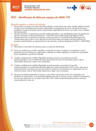 SUPORTE AVANÇADO DE VIDA
Protocolo Samu 192
Protocolos Especiais
1/2
PE27 – Identificação do óbito por equipes do SAMU 192
Este protocolo foi pautado nas mais recentes evidências científicas disponíveis.
Adaptações são permitidas de acordo com as particularidades dos serviços.
Elaboração: Agosto/2014
Revisão: Outubro/2014
PE27
Quando suspeitar ou critérios de inclusão:
• Ao encontrar um corpo com sinais de morte evidente ou morte óbvia, tais como: rigidez cadavérica (rigor
mortis), livores de hipóstase (livor mortis), decapitação, esmagamento de crânio com perda de massa
encefálica e ausência de pulso central, carbonização, segmentação do tronco, ou ainda, sinais evidentes
de decomposição.
• Quando encontrar um paciente em parada cardiorrespiratória, com manifestação prévia do paciente em
não ser reanimado, conforme Resolução nº 1.995/2012 do Conselho Federal de Medicina-CFM;
• Quando encontrar um paciente em parada cardiorrespiratória e o profissional de enfermagem tem
conhecimento prévio sobre o caso, sabe que se trata de paciente com doença em fase terminal e há
consenso entre familiares ou responsáveis em não reanimar, conforme Resolução do CFM nº 1.805/2006.
Conduta:
1. Não alterar a cena além do necessário para as ações de atendimento.
2. Entrar em contato com o médico regulador, acordando com ele a conduta e as orientações a serem
passadas para os familiares ou responsáveis, cabendo ao médico regulador o contato com autoridades
locais competentes, quando for indicado.
3. Contatar imediatamente o Médico Regulador quando encontrar um paciente em parada
cardiorrespiratória, com manifestação prévia do paciente em não ser reanimado, passar a ele as
informações disponíveis e seguir suas orientações;
4. Contatar imediatamente o Médico Regulador quando encontrar um paciente em parada
cardiorrespiratória e o profissional de enfermagem tem conhecimento prévio sobre o caso, sabe que se
trata de paciente com doença em fase terminal e há consenso entre familiares ou responsáveis em não
reanimar, passar a ele as informações disponíveis e seguir suas orientações;
5. Os serviços poderão desenvolver e fornecer, a seu critério, documento escrito com orientações aos
familiares ou responsáveis. As orientações poderão variar de um serviço a outro, conforme características
dos recursos disponíveis no município como: IML, SVO, médico responsável pelo paciente, morte por
causas externas ou não, etc.
PE27 – Identificação do óbito por equipes do SAMU 192
 