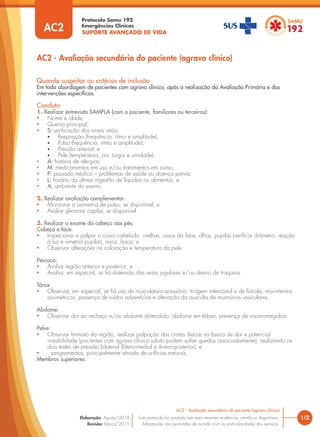 SUPORTE AVANÇADO DE VIDA
Protocolo Samu 192
Emergências Clínicas
Quando suspeitar ou critérios de inclusão
Em toda abordagem de pacientes com agravo clínico, após a realização da Avaliação Primária e das
intervenções especíﬁcas.
Conduta
1. Realizar entrevista SAMPLA (com o paciente, familiares ou terceiros):
• Nome e idade;
• Queixa principal;
• S: veriﬁcação dos sinais vitais:
• Respiração (frequência, ritmo e amplitude);
• Pulso (frequência, ritmo e amplitude);
• Pressão arterial; e
• Pele (temperatura, cor, turgor e umidade).
• A: história de alergias;
• M: medicamentos em uso e/ou tratamentos em curso;
• P: passado médico – problemas de saúde ou doença prévia;
• L: horário da última ingestão de líquidos ou alimentos; e
• A: ambiente do evento.
2. Realizar avaliação complementar:
• Monitorar a oximetria de pulso, se disponível; e
• Avaliar glicemia capilar, se disponível.
3. Realizar o exame da cabeça aos pés:
Cabeça e face:
• Inspecionar e palpar o couro cabeludo, orelhas, ossos da face, olhos, pupilas (veriﬁcar diâmetro, reação
à luz e simetria pupilar), nariz, boca; e
• Observar alterações na coloração e temperatura da pele.
Pescoço:
• Avaliar região anterior e posterior; e
• Avaliar, em especial, se há distensão das veias jugulares e/ou desvio de traqueia.
Tórax:
• Observar, em especial, se há uso de musculatura acessória, tiragem intercostal e de fúrcula, movimentos
assimétricos, presença de ruídos adventícios e alteração da ausculta de murmúrios vesiculares.
Abdome:
• Observar dor ao rechaço e/ou abdome distendido, abdome em tábua, presença de visceromegalias.
Pelve:
• Observar formato da região, realizar palpação das cristas ilíacas na busca de dor e potencial
instabilidade (pacientes com agravo clínico súbito podem sofrer quedas associadamente), realizando os
dois testes de pressão bilateral (látero-medial e ântero-posterior); e
• sangramentos, principalmente através de orifícios naturais.
Membros superiores:
AC2 - Avaliação secundária do paciente (agravo clínico)
AC2
1/2
AC2 - Avaliação secundária do paciente (agravo clínico)
Este protocolo foi pautado nas mais recentes evidências cientíﬁcas disponíveis.
Adaptações são permitidas de acordo com as particularidades dos serviços.
Elaboração: Agosto/2014
Revisão: Março/2015
 