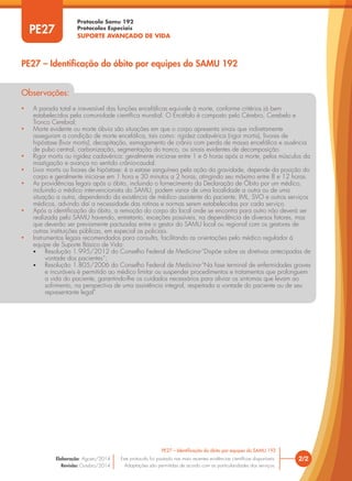 Protocolo Samu 192
Protocolos Especiais
SUPORTE AVANÇADO DE VIDA
2/2
PE27 – Identificação do óbito por equipes do SAMU 192
Este protocolo foi pautado nas mais recentes evidências científicas disponíveis.
Adaptações são permitidas de acordo com as particularidades dos serviços.
Elaboração: Agosto/2014
Revisão: Outubro/2014
PE27
Observações:
• A parada total e irreversível das funções encefálicas equivale à morte, conforme critérios já bem
estabelecidos pela comunidade científica mundial. O Encéfalo é composto pelo Cérebro, Cerebelo e
Tronco Cerebral;
• Morte evidente ou morte óbvia são situações em que o corpo apresenta sinais que indiretamente
asseguram a condição de morte encefálica, tais como: rigidez cadavérica (rigor mortis), livores de
hipóstase (livor mortis), decapitação, esmagamento de crânio com perda de massa encefálica e ausência
de pulso central, carbonização, segmentação do tronco, ou sinais evidentes de decomposição.
• Rigor mortis ou rigidez cadavérica: geralmente inicia-se entre 1 e 6 horas após a morte, pelos músculos da
mastigação e avança no sentido crânio-caudal.
• Livor mortis ou livores de hipóstase: é a estase sanguínea pela ação da gravidade, depende da posição do
corpo e geralmente inicia-se em 1 hora e 30 minutos a 2 horas, atingindo seu máximo entre 8 e 12 horas.
• As providências legais após o óbito, incluindo o fornecimento da Declaração de Óbito por um médico,
incluindo o médico intervencionista do SAMU, podem variar de uma localidade a outra ou de uma
situação a outra, dependendo da existência de médico assistente do paciente, IML, SVO e outros serviços
médicos, advindo daí a necessidade das rotinas e normas serem estabelecidas por cada serviço.
• Após a identificação do óbito, a remoção do corpo do local onde se encontra para outro não deverá ser
realizada pelo SAMU havendo, entretanto, exceções possíveis, na dependência de diversos fatores, mas
que deverão ser previamente pactuadas entre o gestor do SAMU local ou regional com os gestores de
outras instituições públicas, em especial as policiais.
• Instrumentos legais recomendados para consulta, facilitando as orientações pelo médico regulador à
equipe de Suporte Básico de Vida:
• Resolução 1.995/2012 do Conselho Federal de Medicina-“Dispõe sobre as diretivas antecipadas de
vontade dos pacientes”;
• Resolução 1.805/2006 do Conselho Federal de Medicina-“Na fase terminal de enfermidades graves
e incuráveis é permitido ao médico limitar ou suspender procedimentos e tratamentos que prolonguem
a vida do paciente, garantindo-lhe os cuidados necessários para aliviar os sintomas que levam ao
sofrimento, na perspectiva de uma assistência integral, respeitada a vontade do paciente ou de seu
representante legal”.
PE27 – Identificação do óbito por equipes do SAMU 192
 