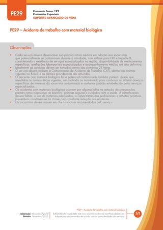 Protocolo Samu 192
Protocolos Especiais
SUPORTE AVANÇADO DE VIDA
Este protocolo foi pautado nas mais recentes evidências científicas disponíveis.
Adaptações são permitidas de acordo com as particularidades dos serviços.
Elaboração: Novembro/2015
Revisão: Novembro/2015
Observações:
• Cada serviço deverá desenvolver sua própria rotina médica em relação aos socorristas
que potencialmente se contaminam durante a atividade, com ênfase para HIV e hepatite B,
considerando a existência de serviços especializados na região, disponibilidade de medicamentos
específicos, avaliações laboratoriais especializadas e acompanhamento médico até alta definitiva.
• Idealmente as condutas devem ser tomadas dentro das primeiras 24 horas.
• O serviço deverá realizar a Comunicação de Acidente do Trabalho (CAT), dentro das normas
vigentes no Brasil, e as demais providências daí advindas.
• O paciente cujo material biológico foi o potencial contaminante também poderá, desde que
atendidas as normas éticas vigentes, ser avaliado ou monitorado para confirmar ou afastar doenças
específicas de interesse do socorrista contaminado e conforme padrão estabelecido pelos serviços
especializados.
• Os acidentes com materiais biológicos ocorrem por alguma falha na adoção das precauções
padrão como dispositivo de barreira, práticas seguras e cuidados com a saúde. A identificação
dessas falhas, o uso de materiais adequados, a capacitação dos profissionais e atitudes proativas
preventivas constituem-se na chave para constante redução dos acidentes.
• Os socorristas devem manter em dia as vacinas recomendadas pelo serviço.
PE29
PE29 – Acidente de trabalho com material biológico
2/2
PE29 – Acidente de trabalho com material biológico
 