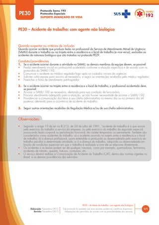 Protocolo Samu 192
Protocolos Especiais
SUPORTE AVANÇADO DE VIDA
Este protocolo foi pautado nas mais recentes evidências científicas disponíveis.
Adaptações são permitidas de acordo com as particularidades dos serviços.
Elaboração: Novembro/2015
Revisão: Novembro/2015
PE30
PE30 – Acidente de trabalho: com agente não biológico
1/1
PE30 – Acidente de trabalho: com agente não biológico
Quando suspeitar ou critérios de inclusão
Quando ocorrer acidente que produza lesão no profissional do Serviço de Atendimento Móvel de Urgência
(SAMU) durante o trabalho ou no trajeto entre a residência e o local de trabalho (e vice-versa), excluídos os
acidentes de natureza biológica que são tratados no protocolo PE29.
Conduta/providências
1. Se o acidente ocorrer durante a atividade no SAMU, os demais membros da equipe devem, se possível:
• Prestar atendimento inicial ao profissional acidentado conforme a situação específica e de acordo com os
protocolos do SAMU 192;
• Comunicar o acidente ao médico regulador logo após os cuidados iniciais de urgência;
• Solicitar outra equipe para socorro se necessário, e seguir as orientações recebidas pelo médico regulador;
• Preencher a ficha de atendimento pré-hospitalar;
2. Se o acidente ocorrer no trajeto entre a residência e o local de trabalho, o profissional acidentado deve,
se possível:
• Acionar o SAMU 192 se necessário, alertando para sua condição de funcionário;
• Procurar atendimento adequado para a situação, se não houver necessidade de acionar o SAMU 192;
• Providenciar a comunicação dos fatos à sua chefia administrativa no mesmo dia ou no primeiro dia útil
posterior, alertando para a ocorrência de acidente do trabalho;
3. Seguir outras orientações recebidas da Regulação Médica e/ou de sua chefia administrativa.
Observações:
• Segundo o artigo 19 da Lei no 8.213, de 24 de julho de 1991, “acidente do trabalho é o que ocorre
pelo exercício do trabalho a serviço da empresa, ou pelo exercício do trabalho do segurado especial,
provocando lesão corporal ou perturbação funcional, de caráter temporário ou permanente. Também são
considerados como acidentes do trabalho: a) o acidente ocorrido no trajeto entre a residência e o local
de trabalho; b) a doença profissional, assim entendida a produzida ou desencadeada pelo exercício do
trabalho peculiar a determinada atividade; e c) a doença do trabalho, adquirida ou desencadeada em
função de condições especiais em que o trabalho é realizado e com ele se relacione diretamente.
• Os acidentes e as lesões podem ser de qualquer natureza, como por exemplo, queimaduras, ferimentos,
acidentes de trânsito, quedas, fraturas, contusões, etc.
• O serviço deverá realizar a Comunicação de Acidente do Trabalho (CAT), dentro das normas vigentes no
Brasil, e as demais providências daí advindas.
 