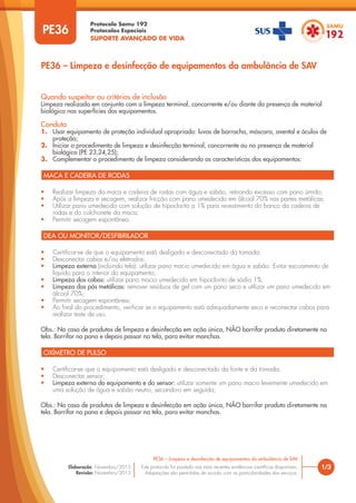 Protocolo Samu 192
Protocolos Especiais
SUPORTE AVANÇADO DE VIDA
Este protocolo foi pautado nas mais recentes evidências científicas disponíveis.
Adaptações são permitidas de acordo com as particularidades dos serviços.
Elaboração: Novembro/2015
Revisão: Novembro/2015
PE36
PE36 – Limpeza e desinfecção de equipamentos da ambulância de SAV
1/3
PE36 – Limpeza e desinfecção de equipamentos da ambulância de SAV
Quando suspeitar ou critérios de inclusão
Limpeza realizada em conjunto com a limpeza terminal, concorrente e/ou diante da presença de material
biológico nas superfícies dos equipamentos.
Conduta
1. Usar equipamento de proteção individual apropriado: luvas de borracha, máscara, avental e óculos de
proteção;
2. Iniciar o procedimento de limpeza e desinfecção terminal, concorrente ou na presença de material
biológico (PE 23,24,25);
3. Complementar o procedimento de limpeza considerando as características dos equipamentos:
MACA E CADEIRA DE RODAS
DEA OU MONITOR/DESFIBRILADOR
OXÍMETRO DE PULSO
• Realizar limpeza da maca e cadeira de rodas com água e sabão, retirando excesso com pano úmido;
• Após a limpeza e secagem, realizar fricção com pano umedecido em álcool 70% nas partes metálicas;
• Utilizar pano umedecido com solução de hipoclorito a 1% para revestimento do banco da cadeira de
rodas e do colchonete da maca;
• Permitir secagem espontânea.
• Certificar-se de que o equipamento está desligado e desconectado da tomada;
• Desconectar cabos e/ou eletrodos;
• Limpeza externa (incluindo tela): utilizar pano macio umedecido em água e sabão. Evitar escoamento de
líquido para o interior do equipamento;
• Limpeza dos cabos: utilizar pano macio umedecido em hipoclorito de sódio 1%;
• Limpeza das pás metálicas: remover resíduos de gel com um pano seco e utilizar um pano umedecido em
álcool 70%;
• Permitir secagem espontânea;
• Ao final do procedimento, verificar se o equipamento está adequadamente seco e reconectar cabos para
realizar teste de uso.
Obs.: No caso de produtos de limpeza e desinfecção em ação única, NÃO borrifar produto diretamente na
tela. Borrifar no pano e depois passar na tela, para evitar manchas.
• Certificar-se que o equipamento está desligado e desconectado da fonte e da tomada;
• Desconectar sensor;
• Limpeza externa do equipamento e do sensor: utilizar somente um pano macio levemente umedecido em
uma solução de água e sabão neutro, secando-o em seguida;
Obs.: No caso de produtos de limpeza e desinfecção em ação única, NÃO borrifar produto diretamente na
tela. Borrifar no pano e depois passar na tela, para evitar manchas.
 