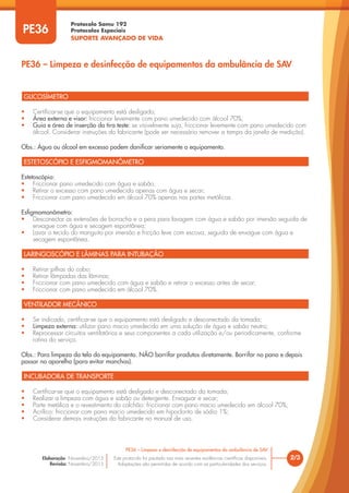 Protocolo Samu 192
Protocolos Especiais
SUPORTE AVANÇADO DE VIDA
Este protocolo foi pautado nas mais recentes evidências científicas disponíveis.
Adaptações são permitidas de acordo com as particularidades dos serviços.
Elaboração: Novembro/2015
Revisão: Novembro/2015
PE36
PE36 – Limpeza e desinfecção de equipamentos da ambulância de SAV
2/3
PE36 – Limpeza e desinfecção de equipamentos da ambulância de SAV
GLICOSÍMETRO
ESTETOSCÓPIO E ESFIGMOMANÔMETRO
LARINGOSCÓPIO E LÂMINAS PARA INTUBAÇÃO
VENTILADOR MECÂNICO
INCUBADORA DE TRANSPORTE
• Certificar-se que o equipamento está desligado;
• Área externa e visor: friccionar levemente com pano umedecido com álcool 70%;
• Guia e área de inserção da tira teste: se visivelmente suja, friccionar levemente com pano umedecido com
álcool. Considerar instruções do fabricante (pode ser necessário remover a tampa da janela de medição).
Obs.: Água ou álcool em excesso podem danificar seriamente o equipamento.
Estetoscópio:
• Friccionar pano umedecido com água e sabão;
• Retirar o excesso com pano umedecido apenas com água e secar;
• Friccionar com pano umedecido em álcool 70% apenas nas partes metálicas.
Esfigmomanômetro:
• Desconectar as extensões de borracha e a pera para lavagem com água e sabão por imersão seguida de
enxague com água e secagem espontânea;
• Lavar o tecido do manguito por imersão e fricção leve com escova, seguida de enxague com água e
secagem espontânea.
• Retirar pilhas do cabo;
• Retirar lâmpadas das lâminas;
• Friccionar com pano umedecido com água e sabão e retirar o excesso antes de secar;
• Friccionar com pano umedecido em álcool 70%.
• Se indicado, certificar-se que o equipamento está desligado e desconectado da tomada;
• Limpeza externa: utilizar pano macio umedecido em uma solução de água e sabão neutro;
• Reprocessar circuitos ventilatórios e seus componentes a cada utilização e/ou periodicamente, conforme
rotina do serviço.
Obs.: Para limpeza da tela do equipamento. NÃO borrifar produtos diretamente. Borrifar no pano e depois
passar no aparelho (para evitar manchas).
• Certificar-se que o equipamento está desligado e desconectado da tomada;
• Realizar a limpeza com água e sabão ou detergente. Enxaguar e secar;
• Parte metálica e o revestimento do colchão: friccionar com pano macio umedecido em álcool 70%;
• Acrílico: friccionar com pano macio umedecido em hipoclorito de sódio 1%;
• Considerar demais instruções do fabricante no manual de uso.
 