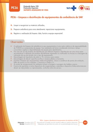 Protocolo Samu 192
Protocolos Especiais
SUPORTE AVANÇADO DE VIDA
Este protocolo foi pautado nas mais recentes evidências científicas disponíveis.
Adaptações são permitidas de acordo com as particularidades dos serviços.
Elaboração: Novembro/2015
Revisão: Novembro/2015
PE36
PE36 – Limpeza e desinfecção de equipamentos da ambulância de SAV
3/3
PE36 – Limpeza e desinfecção de equipamentos da ambulância de SAV
4. Limpar e reorganizar os materiais utilizados;
5. Preparar ambulância para novo atendimento: reposicionar equipamentos;
6. Registrar a realização da limpeza: data, horário e equipe responsável.
Observações:
• A realização da limpeza da ambulância e seus equipamentos é uma ação coletiva e de responsabilidade
de TODOS os componentes da equipe. Sua realização de forma coordenada minimiza o tempo
consumido e agiliza a disponibilização da equipe para atendimentos.
• No caso de uso de produtos de desinfecção que efetuam limpeza e desinfecção em uma única ação
recomenda-se a utilização de produtos devidamente registrados ou notificados na Anvisa e a checagem da
indicação de uso de acordo com o tipo de equipamento.
• Desvantagem do hipoclorito de sódio a 1%: corrosivo para metais.
• Desvantagens do álcool: opacifica acrílico e resseca plástico e borracha.
• Durante a limpeza dos equipamentos médico-hospitalares, checar a existência de pontos de oxidação,
falha da pintura ou fios rompidos. Comunicar a chefia s/n.
• As ações de reorganização do ambiente incluem a lavagem e secagem dos baldes e panos.
• Frascos de aspiração e outros dispositivos de oxigenoterapia, extensões e dispositivo bolsa-valva-máscara
devem ser descartados ou reprocessados, conforme rotina do serviço.
Observações:
• A realização da limpeza da ambulância e seus equipamentos é uma ação coletiva e de responsabilidade
de TODOS os componentes da equipe. Sua realização de forma coordenada minimiza o tempo
A realização da limpeza da ambulância e seus equipamentos é uma ação coletiva e de responsabilidade
A realização da limpeza da ambulância e seus equipamentos é uma ação coletiva e de responsabilidade
consumido e agiliza a disponibilização da equipe para atendimentos.
• No caso de uso de produtos de desinfecção que efetuam limpeza e desinfecção em uma única ação
consumido e agiliza a disponibilização da equipe para atendimentos.
consumido e agiliza a disponibilização da equipe para atendimentos.
recomenda-se a utilização de produtos devidamente registrados ou notificados na Anvisa e a checagem da
No caso de uso de produtos de desinfecção que efetuam limpeza e desinfecção em uma única ação
No caso de uso de produtos de desinfecção que efetuam limpeza e desinfecção em uma única ação
indicação de uso de acordo com o tipo de equipamento.
• Desvantagem do hipoclorito de sódio a 1%: corrosivo para metais.
• Desvantagens do álcool: opacifica acrílico e resseca plástico e borracha.
Desvantagem do hipoclorito de sódio a 1%: corrosivo para metais.
Desvantagem do hipoclorito de sódio a 1%: corrosivo para metais.
• Durante a limpeza dos equipamentos médico-hospitalares, checar a existência de pontos de oxidação,
falha da pintura ou fios rompidos. Comunicar a chefia s/n.
Durante a limpeza dos equipamentos médico-hospitalares, checar a existência de pontos de oxidação,
Durante a limpeza dos equipamentos médico-hospitalares, checar a existência de pontos de oxidação,
• As ações de reorganização do ambiente incluem a lavagem e secagem dos baldes e panos.
• Frascos de aspiração e outros dispositivos de oxigenoterapia, extensões e dispositivo bolsa-valva-máscara
devem ser descartados ou reprocessados, conforme rotina do serviço.
Frascos de aspiração e outros dispositivos de oxigenoterapia, extensões e dispositivo bolsa-valva-máscara
Frascos de aspiração e outros dispositivos de oxigenoterapia, extensões e dispositivo bolsa-valva-máscara
 