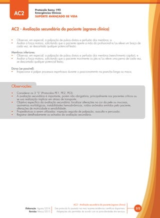 Protocolo Samu 192
Emergências Clínicas
SUPORTE AVANÇADO DE VIDA
2/2
AC2 - Avaliação secundária do paciente (agravo clínico)
Este protocolo foi pautado nas mais recentes evidências cientíﬁcas disponíveis.
Adaptações são permitidas de acordo com as particularidades dos serviços.
Elaboração: Agosto/2014
Revisão: Março/2015
AC2
• Considerar os 3 “S” (Protocolos PE1, PE2, PE3).
• A avaliação secundária é importante, porém não obrigatória, principalmente nos pacientes críticos ou
se sua realização implicar em atraso de transporte.
• Objetivo especíﬁco da avaliação secundária: localizar alterações na cor da pele ou mucosas,
assimetrias morfológicas, instabilidades hemodinâmicas, ruídos anômalos emitidos pelo paciente,
alterações de motricidade e sensibilidade.
• Propedêuticas a serem utilizadas: inspeção seguida de palpação, ausculta e percussão.
• Registrar detalhadamente os achados da avaliação secundária.
Observações:
• Observar, em especial, a palpação de pulsos distais e perfusão dos membros; e
• Avaliar a força motora, solicitando que o paciente aperte a mão do proﬁssional e/ou eleve um braço de
cada vez, se descartada qualquer potencial lesão.
Membros inferiores:
• Observar, em especial, a palpação de pulsos distais e perfusão dos membros (reenchimento capilar); e
• Avaliar a força motora, solicitando que o paciente movimente os pés e/ou eleve uma perna de cada vez,
se descartada qualquer potencial lesão.
Dorso (se possível):
• Inspecionar e palpar processos espinhosos durante o posicionamento na prancha longa ou maca.
AC2 - Avaliação secundária do paciente (agravo clínico)
 