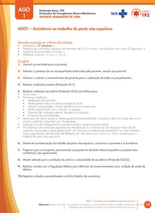 Protocolo Samu 192
Protocolos de Emergências Gineco-Obstétricas
SUPORTE AVANÇADO DE VIDA
Este protocolo foi pautado nas mais recentes evidências científicas disponíveis.
Adaptações são permitidas de acordo com as particularidades dos serviços.
Elaboração: Janeiro/2016 1/2
AGO1 – Assistência ao trabalho de parto não expulsivo
AGO
1
Quando suspeitar ou critérios de inclusão
• Gestação ≥ 37 semanas; e
• Presença de contrações regulares em intervalos de 3 a 5 minutos, com duração maior que 30 segundos; e
• Ausência de partes fetais na vulva; e
• Dilatação cervical > 3 cm e < 10 cm.
Conduta
1. Garantir privacidade para a paciente;
2. Solicitar a presença de um acompanhante autorizado pela paciente, sempre que possível;
3. Informar e solicitar o consentimento da paciente para a realização de todos os procedimentos;
4. Realizar avaliação primária (Protocolo AC1);
5. Realizar avaliação secundária (Protocolo AC2) com ênfase para:
• Sinais vitais;
• Anamnese obstétrica:
• Realização de pré-natal;
• Idade gestacional e/ou data provável do parto;
• Histórico de paridade: número de filhos e partos anteriores;
• Perda vaginal atual: muco, líquido ou sangue;
• Presença de contração uterina, frequência e duração;
• Presença de comorbidades.
• Verificação da altura uterina se idade gestacional desconhecida. Considerar altura do fundo uterino em
cicatriz umbilical compatível com 20 semanas;
• Inspeção da vulva (sangramentos, perdas liquidas e presença partes fetais);
• Na presença de contrações regulares em intervalos de 3 a 5 minutos e com duração maior de 30
segundos associadas a idade gestacional >37 semanas e ausência de partes fetais na vulva: Realizar
toque vaginal para identificação da dilatação do colo uterino (se > 3cm e < 10cm caracteriza-se o
trabalho de parto não expulsivo)
6. Diante da caracterização do trabalho de parto não expulsivo, comunicar a paciente e os familiares;
7. Preparar para o transporte, posicionando a paciente em decúbito lateral esquerdo ou posição mais
confortável, sob aquecimento;
8. Manter atenção para a evolução do parto e a necessidade de assistência (Protocolo AGO2);
9. Realizar contato com a Regulação Médica para definição do encaminhamento e/ou unidade de saúde de
destino;
10. Registrar achados e procedimentos na ficha/boletim de ocorrência.
AGO1 – Assistência ao trabalho de parto não expulsivo
 