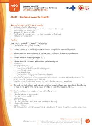 Protocolo Samu 192
Protocolos de Emergências Gineco-Obstétricas
SUPORTE AVANÇADO DE VIDA
Este protocolo foi pautado nas mais recentes evidências científicas disponíveis.
Adaptações são permitidas de acordo com as particularidades dos serviços.
Elaboração: Janeiro/2016 1/3
AGO2 – Assistência ao parto iminente
AGO
2
Quando suspeitar ou critérios de inclusão
• Idade gestacional ≥ 22 semanas;
• Presença de contrações fortes e frequentes (duas ou mais em 10 minutos);
• Presença de puxos espontâneos;
• Sensação de pressão no períneo;
• Visualização da distensão perineal ou da apresentação fetal na vulva;
• Dilatação cervical completa.
Conduta
AVALIAÇÃO E PREPARAÇÃO PARA O PARTO
1. Garantir privacidade para a paciente;
2. Solicitar a presença de um acompanhante autorizado pela paciente, sempre que possível;
3. Informar e solicitar o consentimento da paciente para a realização de todos os procedimentos;
4. Realizar avaliação primária (Protocolo AC1);
5. Realizar avaliação secundária (Protocolo AC2) com ênfase para:
• Sinais vitais;
• Anamnese obstétrica:
• Realização de pré-natal;
• Idade gestacional e/ou data provável do parto;
• Histórico de paridade;
• Perda vaginal atual;
• Presença de contração uterina, frequência e duração;
• Presença de comorbidades.
• Verificação da altura uterina se idade gestacional desconhecida. Considerar altura do fundo uterino em
cicatriz umbilical, compatível com 20 semanas;
• Inspeção da vulva (presença de hemorragias, perdas liquidas e presença partes fetais);
6. Diante da caracterização do parto iminente, considerar a realização do parto em ambiente domiciliar ou,
quando em transporte, estacionar a viatura e realizar os procedimentos de assistência;
7. Reunir material mínimo necessário para a realização do parto:
• 2 clamps
• 1 lâmina de bisturi ou tesoura estéril
• 2 pacotes de gaze estéril
• 5 compressas
• 2 sacos de plástico
• 1 par de pulseiras de identificação [mãe e recém-nascido (RN)]
• 2 mantas aluminizadas
• 3 campos (mínimo)
• EPI: 2 pares de luva estéril; 2 pares de luva de procedimento; 1 avental descartável; máscara facial; luvas
AGO2 – Assistência ao parto iminente
 