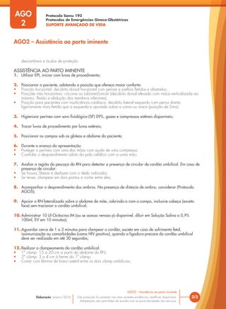Protocolo Samu 192
Protocolos de Emergências Gineco-Obstétricas
SUPORTE AVANÇADO DE VIDA
Este protocolo foi pautado nas mais recentes evidências científicas disponíveis.
Adaptações são permitidas de acordo com as particularidades dos serviços.
Elaboração: Janeiro/2016
AGO
2
2/3
AGO2 – Assistência ao parto iminente
AGO2 – Assistência ao parto iminente
descartáveis e óculos de proteção
ASSISTÊNCIA AO PARTO IMINENTE
1. Utilizar EPI, iniciar com luvas de procedimento;
2. Posicionar a paciente, adotando a posição que ofereça maior conforto:
• Posição horizontal: decúbito dorsal horizontal com pernas e joelhos fletidos e afastados;
• Posições não horizontais: cócoras ou Laborie-Duncan (decúbito dorsal elevado com maca verticalizada ao
máximo, flexão e abdução dos membros inferiores);
• Posição para pacientes com insuficiência cardíaca: decúbito lateral esquerdo com perna direita
ligeiramente mais fletida que a esquerda e apoiada sobre a cama ou maca (posição de Sims);
3. Higienizar períneo com soro fisiológico (SF) 09%, gazes e compressas estéreis disponíveis;
4. Trocar luvas de procedimento por luvas estéreis;
5. Posicionar os campos sob os glúteos e abdome da paciente;
6. Durante o avanço da apresentação:
• Proteger o períneo com uma das mãos com ajuda de uma compressa;
• Controlar o desprendimento súbito do polo cefálico com a outra mão;
7. Avaliar a região do pescoço do RN para detectar a presença de circular de cordão umbilical. Em caso de
presença de circular:
• Se frouxa, liberar e desfazer com o dedo indicador;
• Se tensa, clampear em dois pontos e cortar entre eles;
8. Acompanhar o desprendimento dos ombros. Na presença de distocia de ombro, considerar (Protocolo
AGO5);
9. Apoiar o RN lateralizado sobre o abdome da mãe, cobrindo-o com o campo, inclusive cabeça (exceto
face) sem tracionar o cordão umbilical;
10. Administrar 10 UI Ocitocina IM (ou se acesso venoso já disponível, diluir em Solução Salina a 0,9%
100ml, EV em 10 minutos);
11. Aguardar cerca de 1 a 3 minutos para clampear o cordão, exceto em caso de sofrimento fetal,
isoimunização ou comorbidades (como HIV positivo), quando a ligadura precoce do cordão umbilical
deve ser realizada em até 30 segundos;
12. Realizar o clampeamento do cordão umbilical:
• 1º clamp: 15 a 20 cm a partir do abdome do RN;
• 2º clamp: 3 a 4 cm à frente do 1º clamp;
• Cortar com lâmina de bisturi estéril entre os dois clamp umbilicais;
 