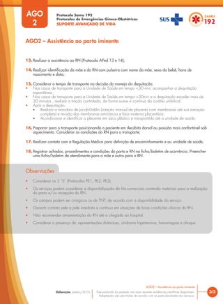 Protocolo Samu 192
Protocolos de Emergências Gineco-Obstétricas
SUPORTE AVANÇADO DE VIDA
Este protocolo foi pautado nas mais recentes evidências científicas disponíveis.
Adaptações são permitidas de acordo com as particularidades dos serviços.
Elaboração: Janeiro/2016 3/3
AGO2 – Assistência ao parto iminente
AGO
2
AGO2 – Assistência ao parto iminente
13. Realizar a assistência ao RN (Protocolo APed 13 e 14);
14. Realizar identificação da mãe e do RN com pulseira com nome da mãe, sexo do bebê, hora de
nascimento e data;
15. Considerar o tempo de transporte na decisão do manejo da dequitação:
• Nos casos de transporte para a Unidade de Saúde em tempo <30 min, acompanhar a dequitação
espontânea ;
• Nos casos de transporte para a Unidade de Saúde em tempo >30min e a dequitação exceder mais de
30 minutos , realizar a tração controlada, de forma suave e contínua do cordão umbilical.
• Após a dequitação:
• Realizar a manobra de Jacob-Dublin (rotação manual de placenta com membranas até sua extração
completa) e revisão das membranas amnióticas e face materna placentária;
• Acondicionar e identificar a placenta em saco plástico e transportá-la até a unidade de saúde;
16. Preparar para o transporte posicionando a paciente em decúbito dorsal ou posição mais confortável sob
aquecimento. Considerar as condições do RN para o transporte;
17. Realizar contato com a Regulação Médica para definição de encaminhamento e ou unidade de saúde;
18. Registrar achados, procedimentos e condições do parto e RN na ficha/boletim de ocorrência. Preencher
uma ficha/boletim de atendimento para a mãe e outra para o RN.
Observações
• Considerar os 3 ”S” (Protocolos PE1, PE2, PE3).
• Os serviços podem considerar a disponibilização de kits comerciais contendo materiais para a realização
do parto e/ou recepção do RN.
• Os campos podem ser cirúrgicos ou de TNT, de acordo com a disponibilidade do serviço.
• Garantir contato pele a pele imediato e contínuo em situações de boas condições clínicas do RN.
• Não recomendar amamentação do RN até a chegada ao hospital.
• Considerar a presença de: apresentações distócicas, síndrome hipertensiva, hemorragias e choque.
 