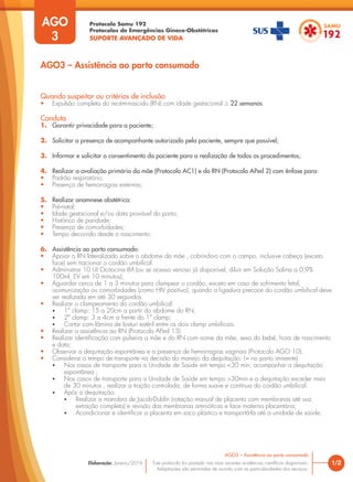 Protocolo Samu 192
Protocolos de Emergências Gineco-Obstétricas
SUPORTE AVANÇADO DE VIDA
Este protocolo foi pautado nas mais recentes evidências científicas disponíveis.
Adaptações são permitidas de acordo com as particularidades dos serviços.
Elaboração: Janeiro/2016 1/2
AGO3 – Assistência ao parto consumado
AGO
3
Quando suspeitar ou critérios de inclusão
• Expulsão completa do recém-nascido (RN) com idade gestacional ≥ 22 semanas.
Conduta
1. Garantir privacidade para a paciente;
2. Solicitar a presença de acompanhante autorizado pela paciente, sempre que possível;
3. Informar e solicitar o consentimento da paciente para a realização de todos os procedimentos;
4. Realizar a avaliação primária da mãe (Protocolo AC1) e do RN (Protocolo APed 2) com ênfase para:
• Padrão respiratório;
• Presença de hemorragias externas;
5. Realizar anamnese obstétrica:
• Pré-natal;
• Idade gestacional e/ou data provável do parto;
• Histórico de paridade;
• Presença de comorbidades;
• Tempo decorrido desde o nascimento;
6. Assistência ao parto consumado:
• Apoiar o RN lateralizado sobre o abdome da mãe , cobrindo-o com o campo, inclusive cabeça (exceto
face) sem tracionar o cordão umbilical.
• Administrar 10 UI Ocitocina IM (ou se acesso venoso já disponível, diluir em Solução Salina a 0,9%
100ml, EV em 10 minutos);
• Aguardar cerca de 1 a 3 minutos para clampear o cordão, exceto em caso de sofrimento fetal,
isoimunização ou comorbidades (como HIV positivo), quando a ligadura precoce do cordão umbilical deve
ser realizada em até 30 segundos.
• Realizar o clampeamento do cordão umbilical:
• 1º clamp: 15 a 20cm a partir do abdome do RN;
• 2º clamp: 3 a 4cm a frente do 1º clamp;
• Cortar com lâmina de bisturi estéril entre os dois clamp umbilicais.
• Realizar a assistência ao RN (Protocolo APed 13)
• Realizar identificação com pulseira a mãe e do RN com nome da mãe, sexo do bebê, hora de nascimento
e data;
• Observar a dequitação espontânea e a presença de hemorragias vaginais (Protocolo AGO 10).
• Considerar o tempo de transporte na decisão do manejo da dequitação: (= no parto iminente)
• Nos casos de transporte para a Unidade de Saúde em tempo <30 min, acompanhar a dequitação
espontânea ;
• Nos casos de transporte para a Unidade de Saúde em tempo >30min e a dequitação exceder mais
de 30 minutos , realizar a tração controlada, de forma suave e contínua do cordão umbilical.
• Após a dequitação:
• Realizar a manobra de Jacob-Dublin (rotação manual de placenta com membranas até sua
extração completa) e revisão das membranas amnióticas e face materna placentária;
• Acondicionar e identificar a placenta em saco plástico e transportá-la até a unidade de saúde;
AGO3 – Assistência ao parto consumado
 