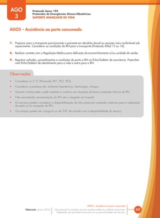 Protocolo Samu 192
Protocolos de Emergências Gineco-Obstétricas
SUPORTE AVANÇADO DE VIDA
Este protocolo foi pautado nas mais recentes evidências científicas disponíveis.
Adaptações são permitidas de acordo com as particularidades dos serviços.
Elaboração: Janeiro/2016
AGO
3
2/2
AGO3 – Assistência ao parto consumado
AGO3 – Assistência ao parto consumado
7. Preparar para o transporte posicionando a paciente em decúbito dorsal ou posição mais confortável sob
aquecimento. Considerar as condições do RN para o transporte (Protocolo APed 13 ou 14);
8. Realizar contato com a Regulação Médica para definição de encaminhamento e/ou unidade de saúde;
9. Registrar achados, procedimentos e condições do parto e RN na ficha/boletim de ocorrência. Preencher
uma ficha/boletim de atendimento para a mãe e outra para o RN.
Observações
• Considerar os 3 ”S” (Protocolos PE1, PE2, PE3).
• Considerar a presença de: síndrome hipertensiva, hemorragia, choque.
• Garantir contato pele a pele imediato e contínuo em situações de boas condições clínicas do RN.
• Não recomendar amamentação do RN até a chegada ao hospital.
• Os serviços podem considerar a disponibilização de kits comerciais contendo materiais para a realização
do parto e/ou recepção do RN.
• Os campos podem ser cirúrgicos ou de TNT, de acordo com a disponibilidade do serviço.
 