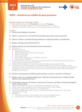 Protocolo Samu 192
Protocolos de Emergências Gineco-Obstétricas
SUPORTE AVANÇADO DE VIDA
Este protocolo foi pautado nas mais recentes evidências científicas disponíveis.
Adaptações são permitidas de acordo com as particularidades dos serviços.
Elaboração: Janeiro/2016 1/2
AGO4 – Assistência ao trabalho de parto prematuro
AGO
4
Quando suspeitar ou critérios de inclusão
• Idade gestacional a partir de 22 semanas e menor que 37 semanas;
• Presença de contrações regulares com intervalo de pelo menos 5 a 8 min;
• Dilatação do colo uterino maior que 2 cm e/ou esvaecimento maior que 50%.
Conduta
1. Garantir privacidade para a paciente;
2. Solicitar a presença de um acompanhante autorizado pela paciente, sempre que possível;
3. Informar e solicitar o consentimento da paciente para a realização de todos os procedimentos;
4. Realizar avaliação primária (Protocolo AC1);
5. Realizar avaliação secundária (Protocolo AC2) com ênfase para:
• Sinais vitais;
• Anamnese Obstétrica:
• Realização de pré-natal;
• Idade Gestacional e/ou data provável do parto
• Histórico de Paridade;
• Perda vaginal atual;
• Presença de contração uterina, frequência e duração;
• Presença de comorbidades.
• Verificação da altura uterina se idade gestacional desconhecida. Considerar altura do fundo uterino em
cicatriz umbilical, compatível com 20 semanas;
• Inspeção da vulva (presença de hemorragias, perdas liquidas e presença partes fetais);
• Na presença de contrações regulares com intervalo de pelo menos 5 a 8 min associadas a idade
gestacional >22sem ou altura uterina acima da cicatriz umbilical: Realizar toque vaginal para identificação
da dilatação do colo uterino (se maior que 2,0 cm e/ou esvaecimento maior que 50% caracteriza-se o
trabalho parto prematuro).
6. Diante da caracterização do trabalho de parto prematuro, comunicar a paciente e os familiares;
7. Realizar contato com a Regulação Médica para a definição de encaminhamento à unidade de saúde
referência para gestações prematuras.
8. Em gestações maiores que 24 semanas e menores que 34 semanas associadas a transporte prolongado >
30 min, realizar tocólise:
• Administrar nifedipina 20 mg por via oral (VO) (dois comprimidos de 10 mg);
• Instalar acesso venoso periférico e infundir solução salina 0,9% a critério médico;
• Monitorizar a pressão arterial devido ao risco de hipotensão;
• Se persistir atividade uterina após 120 min, considerar nova dose de nifedipina 20 mg VO (dois
comprimidos de 10 mg);
• ATENÇÃO:
• Não realizar tocólise em caso de bolsa rota ou sinais de infecção materna;
• Em paciente em uso de sulfato de magnésio, não utilizar nifedipina;
AGO4 – Assistência ao trabalho de parto prematuro
 
