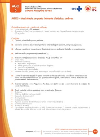 Protocolo Samu 192
Protocolos de Emergências Gineco-Obstétricas
SUPORTE AVANÇADO DE VIDA
Este protocolo foi pautado nas mais recentes evidências científicas disponíveis.
Adaptações são permitidas de acordo com as particularidades dos serviços.
Elaboração: Abril/2016 1/5
AGO5 – Assistência ao parto iminente distócico: ombros
AGO
5
Quando suspeitar ou critérios de inclusão
• Idade gestacional > 22 semanas;
• Apresentação fetal com nascimento da cabeça na vulva sem desprendimento de ombros após
60 segundos.
Conduta
1. Garantir privacidade para a paciente;
2. Solicitar a presença de um acompanhante autorizado pela paciente, sempre que possível;
3. Informar e solicitar o consentimento da paciente para a realização de todos os procedimentos;
4. Realizar avaliação primária (Protocolo AC1);
5. Realizar avaliação secundária (Protocolo AC2), com ênfase em:
• Sinais vitais;
• Anamnese obstétrica:
• Realização de pré-natal;
• Idade gestacional e/ou data provável do parto;
• Histórico de paridade;
• Presença de comorbidades;
• Inspeção da vulva (presença de hemorragias, perdas líquidas e partes fetais);
6. Diante da caracterização do parto iminente distócico (ombros), considerar a realização do
parto em ambiente domiciliar ou, quando em transporte, estacionar a viatura e realizar os
procedimentos de assistência;
7. Realizar contato com a Regulação Médica para definição de encaminhamento à unidade de
saúde referência;
8. Reunir material mínimo necessário para a realização do parto:
• 2 clamps
• 1 lâmina de bisturi ou tesoura estéril
• 2 pacotes de gaze estéril
• 5 compressas
• 2 sacos de plástico
• 1 par de pulseiras de identificação – [mãe e recém-nascido (RN)]
• 2 mantas aluminizadas
• 3 campos (mínimo)
• Equipamento de proteção individual (EPI): 2 pares de luva estéril; 2 pares de luva de procedimento; 1
avental descartável; máscara facial; luvas descartáveis e óculos de proteção.
AGO5 – Assistência ao parto iminente distócico: ombros
 