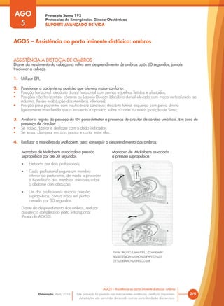 Protocolo Samu 192
Protocolos de Emergências Gineco-Obstétricas
SUPORTE AVANÇADO DE VIDA
Este protocolo foi pautado nas mais recentes evidências científicas disponíveis.
Adaptações são permitidas de acordo com as particularidades dos serviços.
Elaboração: Abril/2016
AGO
5
2/5
AGO5 – Assistência ao parto iminente distócico: ombros
AGO5 – Assistência ao parto iminente distócico: ombros
ASSISTÊNCIA A DISTOCIA DE OMBROS
Diante do nascimento da cabeça na vulva sem desprendimento de ombros após 60 segundos, jamais
tracionar a cabeça.
1. Utilizar EPI;
2. Posicionar a paciente na posição que ofereça maior conforto:
• Posição horizontal: decúbito dorsal horizontal com pernas e joelhos fletidos e afastados;
• Posições não horizontais: cócoras ou Laborie-Duncan (decúbito dorsal elevado com maca verticalizada ao
máximo, flexão e abdução dos membros inferiores);
• Posição para pacientes com insuficiência cardíaca: decúbito lateral esquerdo com perna direita
ligeiramente mais fletida que a esquerda e apoiada sobre a cama ou maca (posição de Sims);
3. Avaliar a região do pescoço do RN para detectar a presença de circular de cordão umbilical. Em caso de
presença de circular:
• Se frouxa, liberar e desfazer com o dedo indicador;
• Se tensa, clampear em dois pontos e cortar entre eles;
4. Realizar a manobra da McRoberts para conseguir o desprendimento dos ombros:
Manobra de McRoberts associada a pressão
suprapúbica por até 30 segundos
• Efetuada por dois profissionais;
• Cada profissional segura um membro
inferior da parturiente, de modo a proceder
à hiperflexão dos membros inferiores sobre
o abdome com abdução;
• Um dos profissionais associa pressão
suprapúbica, com a mãos em punho
cerrado por 30 segundos.
Diante do desprendimento dos ombros, realizar
assistência completa ao parto e transportar
(Protocolo AGO3).
Fonte: file:///C:/Users/DELL/Downloads/
ASSISTENCIA%20AO%20PARTO%20
DE%20BAIXO%20RISCO.pdf
Manobra de McRoberts associada
a pressão suprapúbica
 