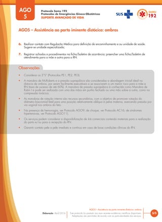 Protocolo Samu 192
Protocolos de Emergências Gineco-Obstétricas
SUPORTE AVANÇADO DE VIDA
Este protocolo foi pautado nas mais recentes evidências científicas disponíveis.
Adaptações são permitidas de acordo com as particularidades dos serviços.
Elaboração: Abril/2016 5/5
AGO5 – Assistência ao parto iminente distócico: ombros
AGO
5
AGO5 – Assistência ao parto iminente distócico: ombros
6. Realizar contato com Regulação Médica para definição de encaminhamento e ou unidade de saúde.
Sugere-se unidade especializada;
7. Registrar achados e procedimentos na ficha/boletim de ocorrência: preencher uma ficha/boletim de
atendimento para a mãe e outra para o RN.
Observações
• Considerar os 3”S” (Protocolos PE1, PE2, PE3).
• A manobra de McRoberts e a pressão suprapúbica são consideradas a abordagem inicial ideal na
distocia de ombros, por serem facilmente executáveis e se associarem a um menor risco para a mãe e
RN (taxa de sucesso de até 60%). A manobra de pressão suprapúbica é conhecida como Manobra de
Rubin I e pode ser realizada com uma das mãos em punho fechado ou uma mão sobre a outra, como na
compressão torácica.
• As manobras de rotação interna são recursos secundários, com o objetivo de promover rotação do
diâmetro biacromial fetal para uma posição relativamente oblíqua à pelve materna, exercendo pressão por
via vaginal nos ombros do feto.
• Na presença de hemorragia, ver Protocolo AGO9; de choque, ver Protocolo AC16; de síndromes
hipertensivas, ver Protocolo AGO11).
• Os serviços podem considerar a disponibilização de kits comerciais contendo materiais para a realização
do parto e/ou para a recepção do RN.
• Garantir contato pele a pele imediato e contínuo em caso de boas condições clínicas do RN.
 