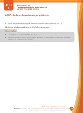Protocolo Samu 192
Protocolos de Emergências Gineco-Obstétricas
SUPORTE AVANÇADO DE VIDA
Este protocolo foi pautado nas mais recentes evidências científicas disponíveis.
Adaptações são permitidas de acordo com as particularidades dos serviços.
Elaboração: Abril/2016
AGO
7
2/2
AGO7 – Prolapso de cordão sem parto iminente
AGO7 – Prolapso de cordão sem parto iminente
9. Manter atenção à evolução do parto e à necessidade de assistência (Protocolo AGO 3);
10. Registrar achados e procedimentos na ficha/boletim de ocorrência.
Observações:
• Considerar os 3 ”S” (Protocolos PE1, PE2, PE3);
• A realização do toque vaginal (com os dedos, para evitar a pressão sobre o cordão) deve considerar a
segurança da equipe durante o transporte.
 