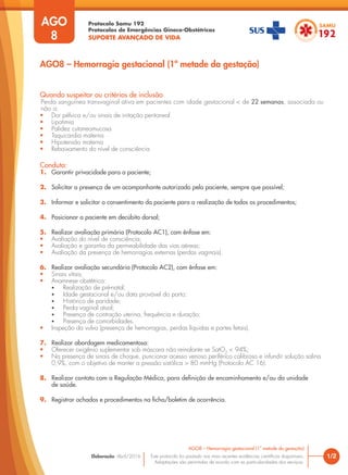 Protocolo Samu 192
Protocolos de Emergências Gineco-Obstétricas
SUPORTE AVANÇADO DE VIDA
Este protocolo foi pautado nas mais recentes evidências científicas disponíveis.
Adaptações são permitidas de acordo com as particularidades dos serviços.
Elaboração: Abril/2016 1/2
AGO8 – Hemorragia gestacional (1ª metade da gestação)
AGO
8
Quando suspeitar ou critérios de inclusão
Perda sanguínea transvaginal ativa em pacientes com idade gestacional < de 22 semanas, associada ou
não a:
• Dor pélvica e/ou sinais de irritação peritoneal
• Lipotimia
• Palidez cutaneomucosa
• Taquicardia materna
• Hipotensão materna
• Rebaixamento do nível de consciência
Conduta:
1. Garantir privacidade para a paciente;
2. Solicitar a presença de um acompanhante autorizado pela paciente, sempre que possível;
3. Informar e solicitar o consentimento da paciente para a realização de todos os procedimentos;
4. Posicionar a paciente em decúbito dorsal;
5. Realizar avaliação primária (Protocolo AC1), com ênfase em:
• Avaliação do nível de consciência;
• Avaliação e garantia da permeabilidade das vias aéreas;
• Avaliação da presença de hemorragias externas (perdas vaginais).
6. Realizar avaliação secundária (Protocolo AC2), com ênfase em:
• Sinais vitais;
• Anamnese obstétrica:
• Realização de pré-natal;
• Idade gestacional e/ou data provável do parto;
• Histórico de paridade;
• Perda vaginal atual;
• Presença de contração uterina, frequência e duração;
• Presença de comorbidades.
• Inspeção da vulva (presença de hemorragias, perdas líquidas e partes fetais).
7. Realizar abordagem medicamentosa:
• Oferecer oxigênio suplementar sob máscara não reinalante se SatO2
< 94%;
• Na presença de sinais de choque, puncionar acesso venoso periférico calibroso e infundir solução salina
0,9%, com o objetivo de manter a pressão sistólica > 80 mmHg (Protocolo AC 16).
8. Realizar contato com a Regulação Médica, para definição de encaminhamento e/ou da unidade
de saúde.
9. Registrar achados e procedimentos na ficha/boletim de ocorrência.
AGO8 – Hemorragia gestacional (1ª metade da gestação)
 