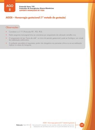 Protocolo Samu 192
Protocolos de Emergências Gineco-Obstétricas
SUPORTE AVANÇADO DE VIDA
Este protocolo foi pautado nas mais recentes evidências científicas disponíveis.
Adaptações são permitidas de acordo com as particularidades dos serviços.
Elaboração: Abril/2016
AGO
8
2/2
AGO8 – Hemorragia gestacional (1ª metade da gestação)
AGO8 – Hemorragia gestacional (1ª metade da gestação)
Observações:
• Considerar os 3 ”S” (Protocolos PE1, PE2, PE3).
• Perda sanguínea transvaginal ativa se caracteriza por sangramento de coloração vermelha viva.
• O sangramento do tipo “borra de café”, no início do período gestacional, pode ser fisiológico, em virtude
da implantação embrionária.
• A avaliação secundária é importante, porém não obrigatória nos pacientes críticos ou se sua realização
implicar no atraso do transporte.
 