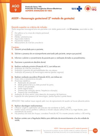 Protocolo Samu 192
Protocolos de Emergências Gineco-Obstétricas
SUPORTE AVANÇADO DE VIDA
Este protocolo foi pautado nas mais recentes evidências científicas disponíveis.
Adaptações são permitidas de acordo com as particularidades dos serviços.
Elaboração: Abril/2016 1/2
AGO9 – Hemorragia gestacional (2ª metade da gestação)
AGO
9
AGO9 – Hemorragia gestacional (2ª metade da gestação)
Quando suspeitar ou critérios de inclusão:
Perda sanguínea transvaginal ativa em pacientes com idade gestacional > de 22 semanas, associada ou não
a:
• Dor pélvica e/ou sinais de irritação peritoneal
• Lipotimia
• Palidez cutaneomucosa
• Taquicardia materna
• Hipotensão materna
• Rebaixamento do nível de consciência
Conduta:
1. Garantir privacidade para a paciente;
2. Solicitar a presença de um acompanhante autorizado pela paciente, sempre que possível;
3. Informar e solicitar o consentimento da paciente para a realização de todos os procedimentos;
4. Posicionar a paciente em decúbito dorsal;
5. Realizar avaliação primária (Protocolo AC1), com ênfase em:
• Avaliação do nível de consciência;
• Avaliação e garantia da permeabilidade das vias aéreas;
• Avaliação da presença de hemorragias externas (perdas vaginais).
6. Realizar avaliação secundária (Protocolo AC2), com ênfase em:
• Sinais vitais e características da pele;
• Anamnese obstétrica:
• Realização de pré-natal;
• Idade gestacional e/ou data provável do parto;
• Histórico de paridade;
• Perda vaginal atual;
• Presença de contração uterina, frequência e duração;
• Presença de comorbidades.
• Avaliação do tônus uterino, para detecção da presença de hipertonia;
• Inspeção da vulva (presença de hemorragias, perdas líquidas e partes fetais).
ATENÇÃO: Não realizar toque vaginal, pelo risco de agravamento do quadro se houver placenta prévia.
7. Realizar abordagem medicamentosa:
• Oferecer oxigênio suplementar sob máscara não reinalante se SatO2
< 94%;
• Instalar acesso venoso periférico calibroso e infundir solução salina 0,9% e/ou ringer lactato, para
manutenção do acesso;
• Na presença de sinais de choque, considerar Protocolo AC16 e manter pressão sistólica > 80 mmHg;
8. Realizar contato com a Regulação Médica para definição de encaminhamento e/ou da unidade de
saúde;
 