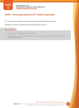 Protocolo Samu 192
Protocolos de Emergências Gineco-Obstétricas
SUPORTE AVANÇADO DE VIDA
Este protocolo foi pautado nas mais recentes evidências científicas disponíveis.
Adaptações são permitidas de acordo com as particularidades dos serviços.
Elaboração: Abril/2016
AGO
9
2/2
AGO9 – Hemorragia gestacional (2ª metade da gestação)
AGO9 – Hemorragia gestacional (2ª metade da gestação)
9. Preparar para o transporte posicionando a gestante em decúbito lateral esquerdo;
10. Registrar achados e procedimentos na ficha/boletim de ocorrência.
Observações:
• Considerar os 3 ”S” (Protocolos PE1, PE2, PE3);
• Recomenda-se a punção venosa periférica no membro superior direito, em virtude do transporte em
decúbito lateral esquerdo.
 