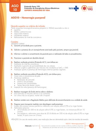 Protocolo Samu 192
Protocolos de Emergências Gineco-Obstétricas
SUPORTE AVANÇADO DE VIDA
Este protocolo foi pautado nas mais recentes evidências científicas disponíveis.
Adaptações são permitidas de acordo com as particularidades dos serviços.
Elaboração: Abril/2016 1/3
AGO10 – Hemorragia puerperal
AGO
10
AGO10 – Hemorragia puerperal
Quando suspeitar ou critérios de inclusão
Perda sanguínea transvaginal excessiva pós-parto (> 500mL) associada ou não a:
• Lipotímia
• Palidez cutâneo-mucosa
• Taquicardia materna
• Hipotensão materna
• Rebaixamento do nível de consciência
Conduta
MEDIDAS GERAIS
1. Garantir privacidade para a paciente;
2. Solicitar a presença de um acompanhante autorizado pela paciente, sempre que possível;
3. Informar e solicitar o consentimento da paciente para a realização de todos os procedimentos;
4. Posicionar a paciente em decúbito dorsal;
5. Realizar avaliação primária (Protocolo AC1), com ênfase em:
• Avaliação do nível de consciência;
• Avaliação e garantia da permeabilidade das vias aéreas;
• Oferecer oxigênio suplementar sob máscara não reinalante se SatO2
< 94%
• Avaliação quanto à presença de hemorragias externas (perdas vaginais).
6. Realizar avaliação secundária (Protocolo AC2), com ênfase para:
• Sinais vitais e características da pele;
• Anamnese obstétrica:
• Realização de pré-natal;
• Histórico de paridade;
• Presença de comorbidades;
• Tempo decorrido desde o parto;
• Inspeção da vulva (presença de hemorragias).
7. Realizar massagem do fundo uterino sobre o abdome:
• Para estimular os músculos uterinos a se contraírem;
• Se o tônus não se recuperar, manter até o hospital.
8. Realizar contato com a Regulação Médica para definição de encaminhamento e ou unidade de saúde.
9. Preparar para transporte imediato com abordagem medicamentosa:
• Instalar dois acessos venosos periféricos calibrosos com solução salina 0,9% e/ou ringer lactato;
• Administrar ocitocina:
• 20 UI diluídas em 500 mL de solução salina 0,9% ou ringer lactato, via intravenosa (IV) em 10
minutos;
• Na sequência, administrar nova dose de 20 UI diluída em 500 mL de solução salina 0,9% ou ringer
lactato, IV para correr em 2 horas;
ATENÇÂO: Em caso de inversão uterina, essa medicação deve ser administrada após o êxito da manobra de reversão.
 