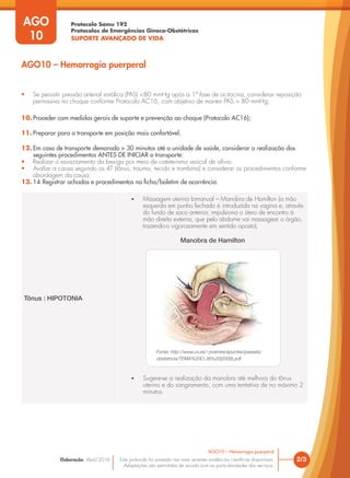 Protocolo Samu 192
Protocolos de Emergências Gineco-Obstétricas
SUPORTE AVANÇADO DE VIDA
Este protocolo foi pautado nas mais recentes evidências científicas disponíveis.
Adaptações são permitidas de acordo com as particularidades dos serviços.
Elaboração: Abril/2016
AGO
10
2/3
AGO10 – Hemorragia puerperal
AGO10 – Hemorragia puerperal
• Se persistir pressão arterial sistólica (PAS) <80 mmHg após a 1ª fase de ocitocina, considerar reposição
permissiva no choque conforme Protocolo AC16, com objetivo de manter PAS > 80 mmHg;
10. Proceder com medidas gerais de suporte e prevenção ao choque (Protocolo AC16);
11. Preparar para o transporte em posição mais confortável;
12. Em caso de transporte demorado > 30 minutos até a unidade de saúde, considerar a realização dos
seguintes procedimentos ANTES DE INICIAR o transporte:
• Realizar o esvaziamento da bexiga por meio de cateterismo vesical de alívio;
• Avaliar a causa segundo os 4T (tônus, trauma, tecido e trombina) e considerar os procedimentos conforme
abordagem da causa:
13. 14.Registrar achados e procedimentos na ficha/boletim de ocorrência.
Tônus : HIPOTONIA
• Massagem uterina bimanual – Manobra de Hamilton (a mão
esquerda em punho fechado é introduzida na vagina e, através
do fundo de saco anterior, impulsiona o útero de encontro à
mão direita externa, que pelo abdome vai massagear o órgão,
trazendo-o vigorosamente em sentido oposto).
Manobra de Hamilton
• Sugere-se a realização da manobra até melhora do tônus
uterino e do sangramento, com uma tentativa de no máximo 2
minutos.
Fonte: http://www.uv.es/~jvramire/apuntes/passats/
obstetricia/TEMA%20O-36%20(2008).pdf
 