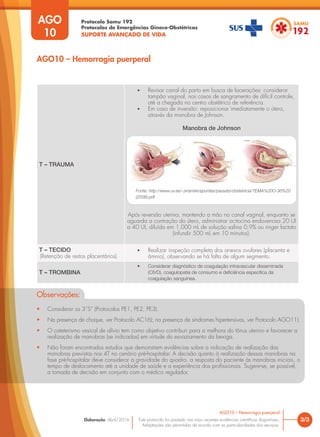 Protocolo Samu 192
Protocolos de Emergências Gineco-Obstétricas
SUPORTE AVANÇADO DE VIDA
Este protocolo foi pautado nas mais recentes evidências científicas disponíveis.
Adaptações são permitidas de acordo com as particularidades dos serviços.
Elaboração: Abril/2016
T – TRAUMA
• Revisar canal do parto em busca de lacerações: considerar
tampão vaginal, nos casos de sangramento de difícil controle,
até a chegada no centro obstétrico de referência.
• Em caso de inversão: reposicionar imediatamente o útero,
através da manobra de Johnson.
Manobra de Johnson
Após reversão uterina, mantendo a mão no canal vaginal, enquanto se
aguarda a contração do útero, administrar ocitocina endovenosa 20 UI
a 40 UI, diluída em 1.000 mL de solução salina 0,9% ou ringer lactato
(infundir 500 mL em 10 minutos).
T – TECIDO
(Retenção de restos placentários)
• Realizar inspeção completa dos anexos ovulares (placenta e
âmnio), observando se há falta de algum segmento.
T – TROMBINA
• Considerar diagnóstico de coagulação intravascular disseminada
(CIVD), coagulopatia de consumo e deficiência especifica da
coagulação sanguínea.
3/3
AGO10 – Hemorragia puerperal
AGO
10
AGO10 – Hemorragia puerperal
Fonte: http://www.uv.es/~jvramire/apuntes/passats/obstetricia/TEMA%20O-36%20
(2008).pdf
Observações:
• Considerar os 3”S” (Protocolos PE1, PE2, PE3).
• Na presença de choque, ver Protocolo AC16); na presença de síndromes hipertensivas, ver Protocolo AGO11).
• O cateterismo vesical de alívio tem como objetivo contribuir para a melhora do tônus uterino e favorecer a
realização de manobras (se indicadas) em virtude do esvaziamento da bexiga.
• Não foram encontrados estudos que demonstrem evidências sobre a indicação de realização das
manobras previstas nos 4T no cenário pré-hospitalar. A decisão quanto à realização dessas manobras na
fase pré-hospitalar deve considerar a gravidade do quadro, a resposta do paciente às manobras iniciais, o
tempo de deslocamento até a unidade de saúde e a experiência dos profissionais. Sugere-se, se possível,
a tomada de decisão em conjunto com o médico regulador.
 