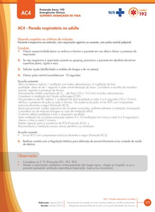 SUPORTE AVANÇADO DE VIDA
Protocolo Samu 192
Emergências Clínicas
Quando suspeitar ou critérios de inclusão:
Paciente irresponsivo ao estímulo, com respiração agônica ou ausente, com pulso central palpável.
Conduta
1 Checar responsividade (tocar os ombros e chamar o paciente em voz alta) e checar a presença de
respiração.
2. Se não responsivo e respiração ausente ou gasping, posicionar o paciente em decúbito dorsal em
superfície plana, rígida e seca.
3. Solicitar ajuda (desﬁbrilador e maletas de drogas e de via aérea).
4. Checar pulso central (carotídeo) em 10 segundos:
Se pulso presente:
Abrir via aérea e aplicar 1 insuﬂação com bolsa valva-máscara. A insuﬂação de boa
qualidade deve ser de 1 segundo e obter visível elevação do tórax. Considerar a escolha da manobra
manual, segundo a presença de trauma;
Precocemente instalar suprimento de O2
, alto ﬂuxo (10 a 15 l/min) na bolsa valva-máscara;
Considerar a instalação da Cânula orofaríngea (COF);
Na persistência da PR, realizar 1 insuﬂação de boa qualidade a cada 5 a 6 segundos (10 a 12/min);
Veriﬁcar a presença de pulso a cada 2 minutos. Na ausência de pulso iniciar RCP com compressões
torácicas eﬁcientes e seguir (Protocolo AC5);
Assim que possível, instalar dispositivo de via aérea avançada, preferencialmente a intubação orotraqueal;
Considerar uso de máscara laríngea no caso de intubação difícil;
Conﬁrmar efetiva ventilação e ﬁxar o dispositivo escolhido;
Após instalação da via aérea avançada realizar 8 a 10 insuﬂações/min (uma a cada 6 a 8 segundos) e
checar o ritmo a cada 2 minutos;
Manter atenção para a ocorrência de PCR (Protocolo AC5); e
Recomenda-se a instalação acesso venoso periférico ou intraósseo.
Se pulso ausente:
• Iniciar RCP com compressões torácicas eﬁcientes e seguir (Protocolo AC5).
5. Realizar contato com a Regulação Médica para deﬁnição do encaminhamento e/ou unidade de saúde
de destino.
AC4 - Parada respiratória no adulto
• Considerar os 3 “S” (Protocolos PE1, PE2, PE3).
• Manter a reanimação ventilatória ininterruptamente até chegar apoio, chegar ao hospital, ou se o
paciente apresentar ventilação espontânea (respiração, tosse e/ou movimento).
Observação:
AC4
1/1
AC4 - Parada respiratória no adulto
Este protocolo foi pautado nas mais recentes evidências cientíﬁcas disponíveis.
Adaptações são permitidas de acordo com as particularidades dos serviços.
Elaboração: Agosto/2014
Revisão: Outubro/2014
 