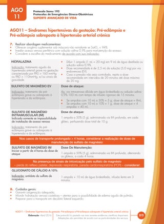 Protocolo Samu 192
Protocolos de Emergências Gineco-Obstétricas
SUPORTE AVANÇADO DE VIDA
Este protocolo foi pautado nas mais recentes evidências científicas disponíveis.
Adaptações são permitidas de acordo com as particularidades dos serviços.
Elaboração: Abril/2016
AGO
11
2/3
AGO11 – Síndromes hipertensivas da gestação: Pré-eclâmpsia e Pré-eclâmpsia sobreposta à hipertensão arterial crônica
AGO11 – Síndromes hipertensivas da gestação: Pré-eclâmpsia e
Pré-eclâmpsia sobreposta à hipertensão arterial crônica
7. Realizar abordagem medicamentosa:
• Oferecer oxigênio suplementar sob máscara não reinalante se SatO2
< 94%
• Instalar acesso venoso periférico com solução salina 0,9% para manutenção do acesso;
• Considere a escolha do medicamento de acordo com sua indicação:
HIDRALAZINA
Indicação: tratamento agudo da
hipertensão arterial grave na gestação
caracterizada por PAS > 160 mmHg
ou PAD > 110mmHg, e/ou sinais de
gravidade.
• Diluir 1 ampola (1 mL = 20 mg) em 9 mL de água destilada ou
solução salina 0,9%.
• Dose recomendada é de 2,5 mL da solução (5,0 mg) por via
endovenosa (EV).
• Caso a pressão não seja controlada, repita a dose
recomendada em intervalos de 20 minutos até dose máxima
de 20 mg.
SULFATO DE MAGNÉSIO EV
Indicação: tratamento da pré-
eclâmpsia grave ou sobreposta à
hipertensão e da eclâmpsia.
Dose de ataque:
4g, via intravenosa diluída em água bi-destilada ou solução salina
0,9% 100 mL com tempo de infusão rigoroso de 15 minutos.
• Se ampolas com 10 mL a 50% = 5 g, dose de ataque = 8mL.
• Se ampolas com 10 mL a 10% = 1 g, dose de ataque = 4
ampolas = 40 mL.
SULFATO DE MAGNÉSIO
INTRAMUSCULAR (IM)
Indicada somente se impossibilidade
de instalação de acesso venoso
Indicação: tratamento da pré-
eclâmpsia grave ou sobreposta à
hipertensão e da eclâmpsia.
Dose de ataque:
1 ampola a 50% (5 g), administrada via IM profunda, em cada
glúteo, perfazendo dose total de 10 g.
Nos casos de transporte prolongado > 4 horas, considerar a realização de dose de
manutenção do sulfato de magnésio:
SULFATO DE MAGNÉSIO IM
Iniciar a partir de 4 horas da dose de
ataque
Dose De Manutenção:
1 ampola a 50% (5 g), administrada via IM profunda, alternando
os glúteos, a cada 4 horas.
Na presença de sinais de intoxicação pelo sulfato de magnésio
– perda do reflexo patelar, depressão respiratória, parada cardiorrespiratória (PCR) – considerar:
GLUCONATO DE CÁLCIO A 10%
Indicação: antídoto do sulfato de
magnésio.
1 ampola + 10 mL de água bi-destilada, infusão lenta em 3
minutos.
8. Cuidados gerais:
• Garantir oxigenação adequada;
• Infundir hidratação venosa cautelosa – atentar para a possibilidade de edema agudo de pulmão;
• Preparar para o transporte em decúbito lateral esquerdo;
 