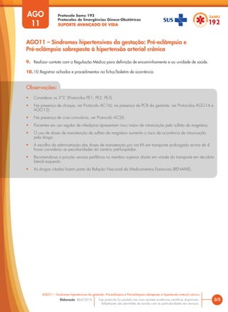 Protocolo Samu 192
Protocolos de Emergências Gineco-Obstétricas
SUPORTE AVANÇADO DE VIDA
Este protocolo foi pautado nas mais recentes evidências científicas disponíveis.
Adaptações são permitidas de acordo com as particularidades dos serviços.
Elaboração: Abril/2016 3/3
AGO11 – Síndromes hipertensivas da gestação: Pré-eclâmpsia e Pré-eclâmpsia sobreposta à hipertensão arterial crônica
AGO
11
AGO11 – Síndromes hipertensivas da gestação: Pré-eclâmpsia e
Pré-eclâmpsia sobreposta à hipertensão arterial crônica
9. Realizar contato com a Regulação Médica para definição de encaminhamento e ou unidade de saúde.
10. 10.Registrar achados e procedimentos na ficha/boletim de ocorrência.
Observações:
• Considerar os 3”S” (Protocolos PE1, PE2, PE3).
• Na presença de choque, ver Protocolo AC16); na presença de PCR da gestante, ver Protocolos AGO14 e
AGO15).
• Na presença de crise convulsiva, ver Protocolo AC26.
• Pacientes em uso regular de nifedipina apresentam risco maior de intoxicação pelo sulfato de magnésio.
• O uso de doses de manutenção de sulfato de magnésio aumenta o risco de ocorrência de intoxicação
pela droga.
• A escolha da administração das doses de manutenção por via IM em transporte prolongado acima de 4
horas considerou as peculiaridades do cenário pré-hospitalar.
• Recomenda-se a punção venosa periférica no membro superior direito em virtude do transporte em decúbito
lateral esquerdo.
• As drogas citadas fazem parte da Relação Nacional de Medicamentos Essenciais (RENAME).
 