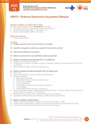 Protocolo Samu 192
Protocolos de Emergências Gineco-Obstétricas
SUPORTE AVANÇADO DE VIDA
Este protocolo foi pautado nas mais recentes evidências científicas disponíveis.
Adaptações são permitidas de acordo com as particularidades dos serviços.
Elaboração: Abril/2016 1/3
AGO12 – Síndromes hipertensivas da gestação: Eclâmpsia
AGO
12
AGO12 – Síndromes hipertensivas da gestação: Eclâmpsia
Quando suspeitar ou critérios de inclusão
Paciente com idade gestacional ≥ 20 semanas associada a:
• Convulsão ou coma, na ausência de doenças neurológicas; e
• Pressão arterial sistólica (PAS) ≥ 140 mmHg; e/ou
• Pressão arterial diastólica (PAD) ≥ 90 mmHg.
Pode estar presente:
• Histórico de proteinúria
Conduta
1. Proteger a paciente contra traumas durante as convulsões;
2. Lateralizar à esquerda se não houver suspeita de trauma coluna cervical;
3. Garantir privacidade para a paciente;
4. Solicitar a presença de um acompanhante, sempre que possível;
5. Realizar avaliação primária (Protocolo AC1), com ênfase em:
• Avaliação do nível de consciência;
• Proteção das vias aéreas: considerar intubação orotraqueal, quando houver rebaixamento do nível de
consciência;
• Presença de hemorragias externas e perdas vaginais;
6. Realizar avaliação secundária (Protocolo AC2), com ênfase para:
• Sinais vitais;
• Monitorar respiração, oximetria de pulso e pressão arterial;
• Anamnese obstétrica:
• Realização de pré-natal;
• Idade gestacional e/ou data provável do parto;
• Histórico de paridade;
• Perda vaginal atual;
• Presença de contração uterina, frequência e duração;
• Comorbidades;
• Exames laboratoriais anteriores, se disponíveis;
• Verificação da altura uterina se idade gestacional desconhecida. Considerar altura do fundo uterino em
cicatriz umbilical compatível com 20 semanas;
• Avaliação do tônus uterino para a detecção da presença de hipertonia;
• Inspeção da vulva (presença de hemorragias, perdas líquidas e partes fetais).
7. Realizar abordagem medicamentosa:
• Oferecer oxigênio suplementar sob máscara não reinalante se SatO2
< 94%
• Instalar acesso venoso periférico calibroso com solução salina 0,9% para manutenção do acesso;
• Considere a escolha do medicamento de acordo com sua indicação:
 