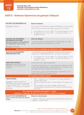 Protocolo Samu 192
Protocolos de Emergências Gineco-Obstétricas
SUPORTE AVANÇADO DE VIDA
Este protocolo foi pautado nas mais recentes evidências científicas disponíveis.
Adaptações são permitidas de acordo com as particularidades dos serviços.
Elaboração: Abril/2016
AGO
12
2/3
AGO12 – Síndromes hipertensivas da gestação: Eclâmpsia
AGO12 – Síndromes hipertensivas da gestação: Eclâmpsia
SULFATO DE MAGNÉSIO EV
Indicação: eclâmpsia.
Dose de ataque:
4 g, intravenosa (IV) diluída em água bi-destilada ou solução salina
0,9% 100 mL com tempo de infusão rigoroso de 15 minutos.
• Se ampolas com 10 mL a 50% = 5 g, dose de ataque = 8 mL;
• Se ampolas com 10 mL a 10% = 1 g, dose de ataque = 4
ampolas = 40 mL.
SULFATO DE MAGNÉSIO
INTRAMUSCULAR (IM)
Indicada somente se impossibilidade
de instalação de acesso venoso
Indicação: eclâmpsia.
Dose de ataque:
1 ampola a 50% (5 g), administrada via IM profunda, em cada
glúteo, perfazendo dose total de 10 g, via IM.
Nas convulsões recorrentes e/ou refratárias ao tratamento inicial:
SULFATO DE MAGNÉSIO
ENDOVENOSO (EV)
2 g, IV diluído em água bi-destilada, infusão em bolus durante a
convulsão ou, preferencialmente, em 10 minutos, se possível.
• Se ampolas com 10 mL a 50% = 5 g, dose de reforço = 4 mL.
• Se ampolas com 10 mL a 10% = 1 g, dose de reforço = 2
ampolas = 20 mL.
FENITOÍNA SÓDICA
Indicação: reservada aos casos
refratários ao uso de sulfato de
magnésio
A dose varia com o peso da paciente:
15 a 20 mg/Kg/dose (0,3 a 0,4 ml/Kg/dose), diluída em 250
a 500 mL de solução salina a 0,9%. Infundir em 10 minutos, com
velocidade máxima de infusão de 50 mg/minuto.
Se necessário, pode ser administrada dose adicional de 5 a 10
mg/kg, após 20 minutos da dose inicial.
No controle da pressão arterial:
HIDRALAZINA
Indicação: tratamento agudo da
hipertensão arterial grave na gestação
caracterizada por PAS > 160 mmHg
ou PAD > 110 mmHg, e/ou sinais de
gravidade.
• Diluir 1 ampola (1 mL = 20 mg) em 9 mL água destilada ou
solução salina 0,9%.
• Dose recomendada é de 2,5 mL da solução (5,0 mg) por via
EV.
• Caso a pressão não seja controlada, repita a dose
recomendada em intervalos de 20 minutos, até dose máxima
de 20 mg.
Nos casos de transporte prolongado > 4 horas,
considerar a realização de dose de manutenção do sulfato de magnésio:
SULFATO DE MAGNÉSIO IM
Iniciar a partir de 4 horas da dose de
ataque
Dose de manutenção:
1 ampola a 50% (5 g), administrada via IM profunda, alternando
os glúteos, a cada 4 horas.
 