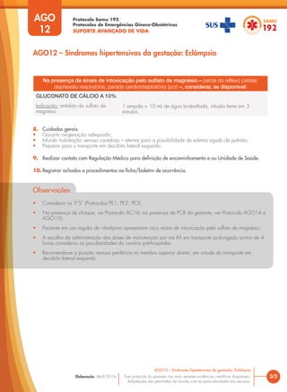 Protocolo Samu 192
Protocolos de Emergências Gineco-Obstétricas
SUPORTE AVANÇADO DE VIDA
Este protocolo foi pautado nas mais recentes evidências científicas disponíveis.
Adaptações são permitidas de acordo com as particularidades dos serviços.
Elaboração: Abril/2016 3/3
AGO12 – Síndromes hipertensivas da gestação: Eclâmpsia
AGO
12
AGO12 – Síndromes hipertensivas da gestação: Eclâmpsia
Na presença de sinais de intoxicação pelo sulfato de magnésio – perda do reflexo patelar,
depressão respiratória, parada cardiorrespiratória (pcr) –, considerar, se disponível:
GLUCONATO DE CÁLCIO A 10%
Indicação: antídoto do sulfato de
magnésio
1 ampola + 10 mL de água bi-destilada, infusão lenta em 3
minutos.
8. Cuidados gerais:
• Garantir oxigenação adequada;
• Infundir hidratação venosa cautelosa – atentar para a possibilidade de edema agudo de pulmão;
• Preparar para o transporte em decúbito lateral esquerdo.
9. Realizar contato com Regulação Médica para definição de encaminhamento e ou Unidade de Saúde.
10. Registrar achados e procedimentos na ficha/boletim de ocorrência.
Observações
• Considerar os 3”S” (Protocolos PE1, PE2, PE3).
• Na presença de choque, ver Protocolo AC16; na presença de PCR da gestante, ver Protocolo AGO14 e
AGO15);
• Paciente em uso regular de nifedipina apresentam risco maior de intoxicação pelo sulfato de magnésio.
• A escolha da administração das doses de manutenção por via IM em transporte prolongado acima de 4
horas considerou as peculiaridades do cenário pré-hospitalar.
• Recomenda-se a punção venosa periférica no membro superior direito, em virtude do transporte em
decúbito lateral esquerdo.
 