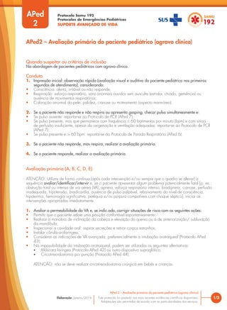 Protocolo Samu 192
Protocolos de Emergências Pediátricas
SUPORTE AVANÇADO DE VIDA
Este protocolo foi pautado nas mais recentes evidências científicas disponíveis.
Adaptações são permitidas de acordo com as particularidades dos serviços.
Elaboração: Janeiro/2016
APed
2
APed2 – Avaliação primária do paciente pediátrico (agravo clínico)
Quando suspeitar ou critérios de inclusão
Na abordagem de pacientes pediátricos com agravo clínico.
Conduta
1. Impressão inicial: observação rápida (avaliação visual e auditiva do paciente pediátrico nos primeiros
segundos de atendimento), considerando:
• Consciência: alerta, irritável ou não responde;
• Respiração: esforço respiratório, sons anormais ouvidos sem ausculta (estridor, chiado, gemência) ou
ausência de movimentos respiratórios;
• Coloração anormal da pele: palidez, cianose ou moteamento (aspecto marmóreo).
2. Se o paciente não responde e não respira ou apresenta gasping, checar pulso simultaneamente e:
• Se pulso ausente: reportar-se ao Protocolo de PCR (APed 7);
• Se pulso presente, mas que permanece com frequência ≤ 60 batimentos por minuto (bpm) e com sinais
de perfusão insuficiente, apesar da oxigenação e ventilação adequadas: reportar-se ao Protocolo de PCR
(APed 7);
• Se pulso presente e > 60 bpm: reportar-se ao Protocolo de Parada Respiratória (APed 6).
3. Se o paciente não responde, mas respira, realizar a avaliação primária.
4. Se o paciente responde, realizar a avaliação primária.
Avaliação primária (A, B, C, D, E)
ATENÇÃO: Utilizar de forma contínua (após cada intervenção e/ou sempre que o quadro se alterar) a
sequência avaliar/identificar/intervir e, se o paciente apresentar algum problema potencialmente fatal [p. ex.:
obstrução total ou intensa de via aérea (VA), apneia, esforço respiratório intenso, bradipneia, cianose, perfusão
inadequada, hipotensão, bradicardia, ausência de pulso palpável, rebaixamento do nível de consciência,
hipotermia, hemorragia significativa, petéquia e/ou púrpura compatíveis com choque séptico], iniciar as
intervenções apropriadas imediatamente.
1. Avaliar a permeabilidade da VA e, se indic.ado, corrigir situações de risco com as seguintes ações:
• Permitir que o paciente adote uma posição confortável espontaneamente;
• Realizar a manobra de inclinação da cabeça e elevação do queixo ou a de anteriorização/ subluxação
da mandíbula;
• Inspecionar a cavidade oral: aspirar secreções e retirar corpos estranhos;
• Instalar cânula orofaríngea;
• Considerar as indicações de VA avançada, preferencialmente a intubação orotraqueal (Protocolo APed
43);
• Na impossibilidade da intubação orotraqueal, podem ser utilizadas as seguintes alternativas:
• Máscara laríngea (Protocolo APed 42) ou outro dispositivo supraglótico;
• Cricotireoidostomia por punção (Protocolo APed 44).
ATENÇÃO: não se deve realizar cricotireoidostomia cirúrgica em bebês e crianças.
1/3
APed 2 – Avaliação primária do paciente pediátrico (agravo clínico)
 