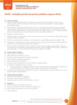 Protocolo Samu 192
Protocolos de Emergências Pediátricas
SUPORTE AVANÇADO DE VIDA
Este protocolo foi pautado nas mais recentes evidências científicas disponíveis.
Adaptações são permitidas de acordo com as particularidades dos serviços.
Elaboração: Janeiro/2016 2/3
APed 2 – Avaliação primária do paciente pediátrico (agravo clínico)
2. Avaliar ventilação:
• Frequência respiratória (taquipneia, bradipneia ou apneia): lembrar que frequência menor do que
10 ou maior do que 60 incursões por minuto (ipm), em qualquer idade pediátrica, sugere problema
potencialmente grave;
• Sinais de esforço respiratório: batimento de asa de nariz, retrações (subcostal, subesternal, intercostal,
supraclavicular e supraesternal), inspiração e expiração prolongadas, balancim toracoabdominal (tórax
retrai e abdome expande durante a inspiração), meneios da cabeça (ergue o queixo e estende o pescoço
durante a inspiração e deixa o queixo cair para frente na expiração), gemência;
• Expansão e simetria torácica;
• Ausculta: presença e simetria de murmúrio vesicular, presença de sons nos pulmões e VAs (estridor, gemido,
gorgolejo, sibilos, crepitações);
• Avaliar oximetria de pulso e considerar a administração de oxigênio (O2
) se saturação de O2
< 94%;
• Considerar a necessidade de ventilação assistida por meio de dispositivo bolsa-valva-máscara (BVM) com
reservatório ou através de dispositivos de VA avançada;
• Se for necessária a ventilação assistida, ventilar com volume suficiente apenas para garantir a elevação
visível do tórax, monitorizando oximetria de pulso (manter saturação de O2
entre 94 e 99%); cuidado para
não hiperventilar – ver Protocolo APed 39 (Técnica de ventilação com BVM).
3. Avaliar estado circulatório:
• Frequência e ritmo cardíacos;
• Pulsos periféricos: amplitude e simetria;
• Tempo de enchimento capilar (normal até 2 segundos);
• Pele: coloração, umidade e temperatura;
• Pressão arterial (Protocolo AP23);
• Na presença de sangramento ativo visível, realizar compressão direta;
• Considerar a instalação de acesso vascular:
• No paciente instável, a obtenção de acesso venoso periférico deve ser limitada a duas tentativas em
até 90 segundos e, se não obtido, realizar punção intraóssea (Protocolo APed 46);
• Na presença de instabilidade hemodinâmica, avaliar a necessidade de reposição volêmica e/ou uso de
drogas vasoativas (se disponíveis).
4. Avaliar estado neurológico:
• AVDI (alerta, verbal, dor e irresponsivo);
• Escala de Coma de Glasgow (APed 1);
• Avaliação pupilar: tamanho, fotorreatividade e simetria.
5. Exposição:
• Manter o paciente confortável e aquecido;
• Procurar por manchas e lesões em pele, deformidades, etc.;
• Buscar evidências de trauma ou sinais de maus tratos;
• Evitar hipotermia.
APed2 – Avaliação primária do paciente pediátrico (agravo clínico)
APed
2
 