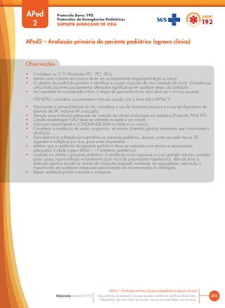 Protocolo Samu 192
Protocolos de Emergências Pediátricas
SUPORTE AVANÇADO DE VIDA
Este protocolo foi pautado nas mais recentes evidências científicas disponíveis.
Adaptações são permitidas de acordo com as particularidades dos serviços.
Elaboração: Janeiro/2016
Observações
• Considerar os 3 “S” (Protocolos PE1, PE2, PE3).
• Atentar para o direito da criança de ter um acompanhante (responsável legal ou outro).
• O objetivo da avaliação primária é identificar e corrigir situações de risco imediato de morte. Considera-se
crítico todo paciente que apresentar alterações significativas em qualquer etapa da avaliação.
• Se o paciente for considerado crítico, o tempo de permanência na cena deve ser o mínimo possível.
ATENÇÃO: considerar os parâmetros vitais de acordo com a faixa etária (APed 1).
• Para manter a permeabilidade da VA: considerar o uso de manobras manuais e o uso de dispositivos de
abertura de VA, inclusive VA avançada.
• Atenção para a técnica adequada de inserção da cânula orofaríngea em pediatria (Protocolo APed 41).
• Cânula nasofaríngea NÃO deve ser utilizada no bebê e na criança.
• Intubação nasotraqueal é CONTRAINDICADA no bebê e na criança.
• Considerar a instalação de sonda orogástrica, se ocorrer distensão gástrica importante que comprometa a
ventilação.
• Para determinar a frequência respiratória no paciente pediátrico, deve-se contar por pelo menos 30
segundos e multiplicar por dois, para evitar imprecisões.
• Lembrar que a ventilação do paciente pediátrico deve ser realizada com técnica e equipamento
adequados à idade e peso (APed 1 – Parâmetros pediátricos).
• Cuidado ao ventilar o paciente pediátrico: a ventilação muito agressiva ou com grandes volumes correntes
pode causar hiperinsuflação e barotrauma (com risco de pneumotórax hipertensivo), além de levar à
distensão gástrica (exceto se através de intubação traqueal), resultando em regurgitação, aspiração e
impedimento da ventilação adequada pela limitação da movimentação do diafragma.
• Repetir avaliação primária durante o transporte.
APed
2
APed2 – Avaliação primária do paciente pediátrico (agravo clínico)
3/3
APed 2 – Avaliação primária do paciente pediátrico (agravo clínico)
 